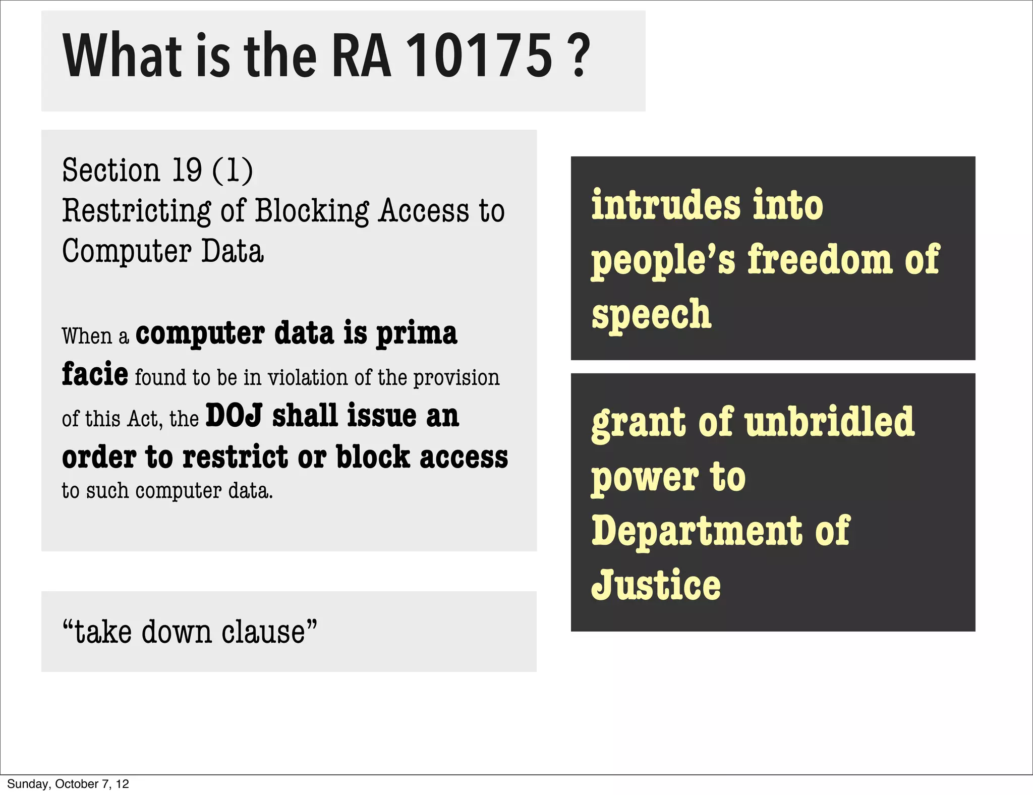 What is the RA 10175 ?
         Section 19 (1)
         Restricting of Blocking Access to                 intrudes into
         Computer Data                                     people’s freedom of
         When a computer          data is prima            speech
         facie found to be in violation of the provision
         of this Act, the DOJ shall issue an               grant of unbridled
         order to restrict or block access
         to such computer data.                            power to
                                                           Department of
                                                           Justice
         “take down clause”



Sunday, October 7, 12
 