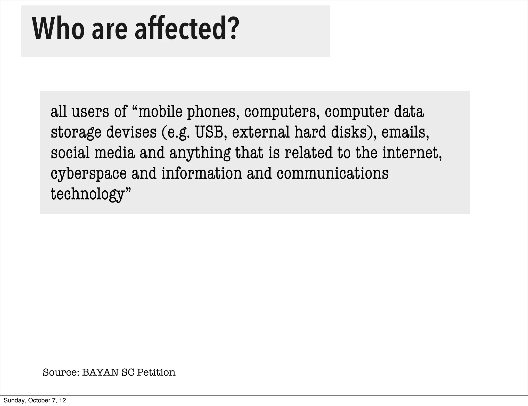 Who are affected?

               all users of “mobile phones, computers, computer data
               storage devises (e.g. USB, external hard disks), emails,
               social media and anything that is related to the internet,
               cyberspace and information and communications
               technology”




             Source: BAYAN SC Petition

Sunday, October 7, 12
 
