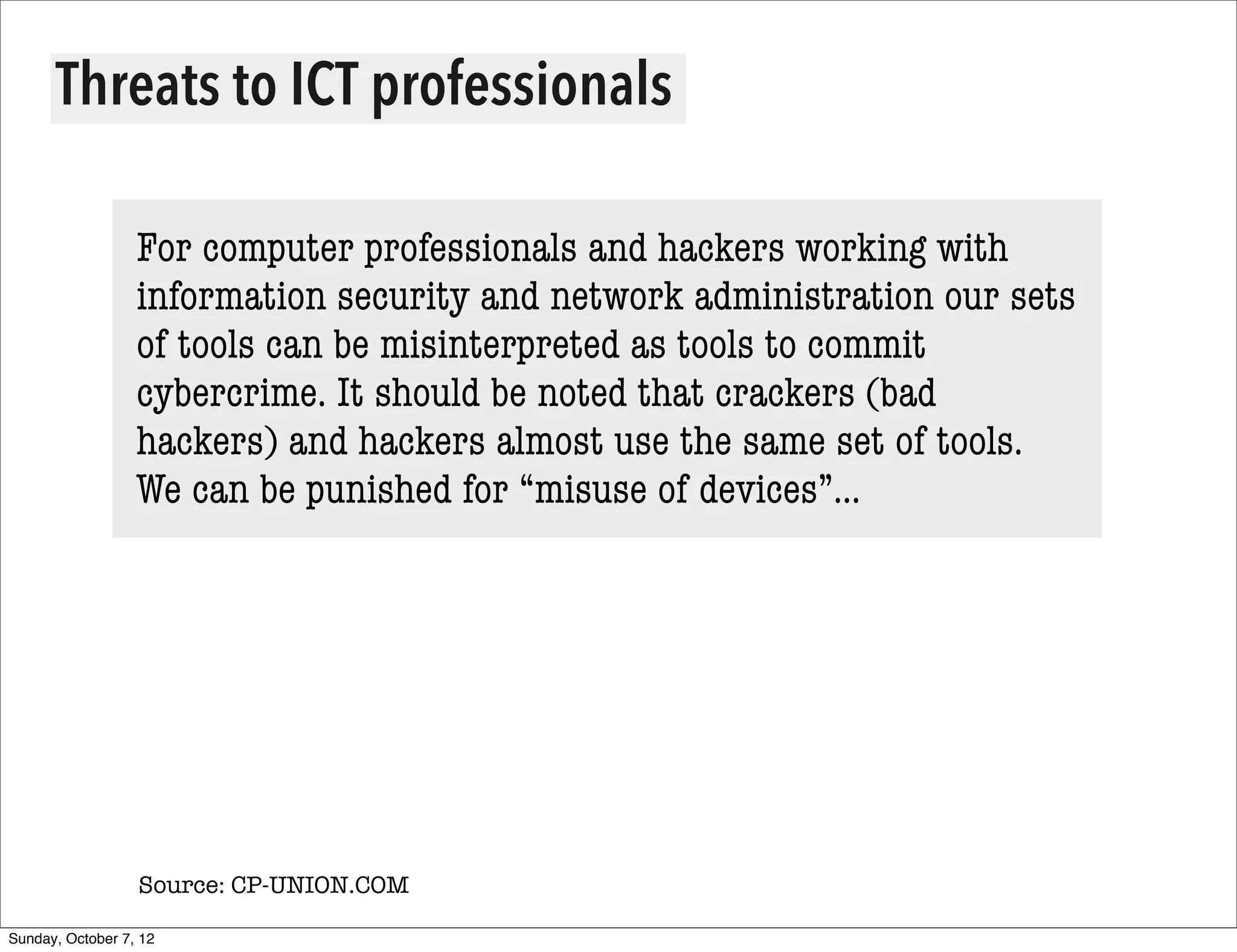 Threats to ICT professionals

                  For computer professionals and hackers working with
                  information security and network administration our sets
                  of tools can be misinterpreted as tools to commit
                  cybercrime. It should be noted that crackers (bad
                  hackers) and hackers almost use the same set of tools.
                  We can be punished for “misuse of devices”...




                  Source: CP-UNION.COM

Sunday, October 7, 12
 