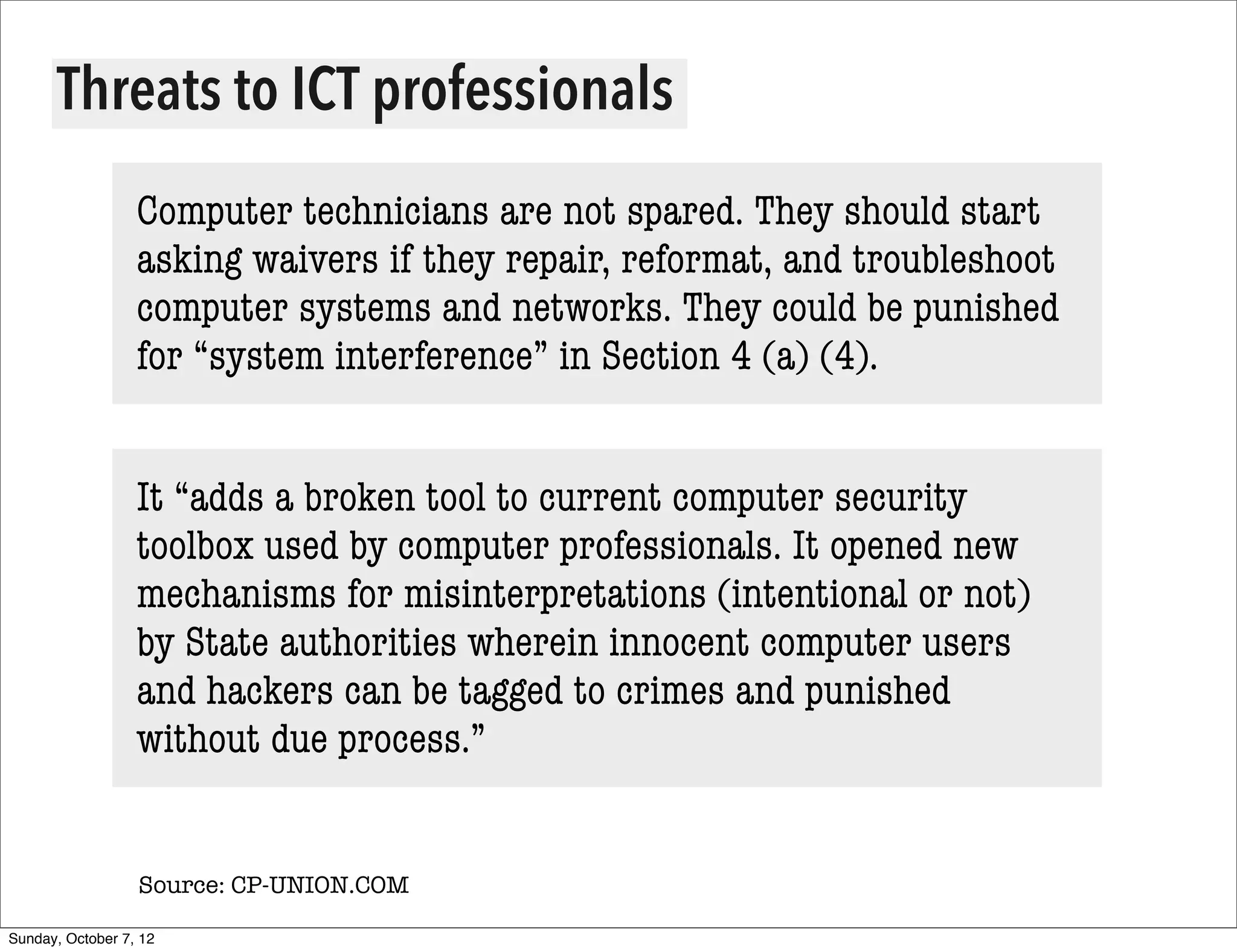 Threats to ICT professionals
                  Computer technicians are not spared. They should start
                  asking waivers if they repair, reformat, and troubleshoot
                  computer systems and networks. They could be punished
                  for “system interference” in Section 4 (a) (4).


                  It “adds a broken tool to current computer security
                  toolbox used by computer professionals. It opened new
                  mechanisms for misinterpretations (intentional or not)
                  by State authorities wherein innocent computer users
                  and hackers can be tagged to crimes and punished
                  without due process.”


                  Source: CP-UNION.COM

Sunday, October 7, 12
 