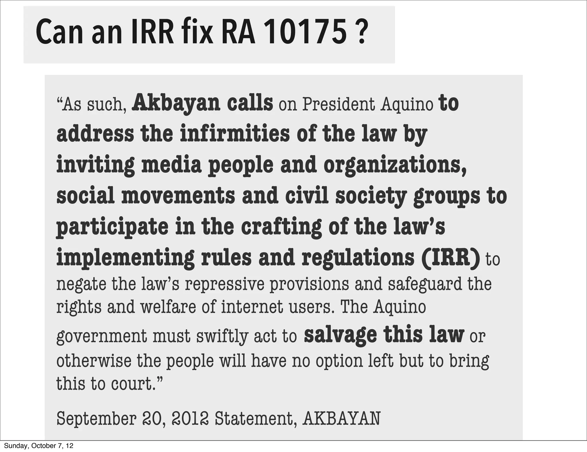 Can an IRR ﬁx RA 10175 ?
               “As such, Akbayancalls on President Aquino to
               address the inﬁrmities of the law by
               inviting media people and organizations,
               social movements and civil society groups to
               participate in the crafting of the law’s
               implementing rules and regulations (IRR) to
               negate the law’s repressive provisions and safeguard the
               rights and welfare of internet users. The Aquino
               government must swiftly act to salvage this law or
               otherwise the people will have no option left but to bring
               this to court.”
               September 20, 2012 Statement, AKBAYAN
Sunday, October 7, 12
 
