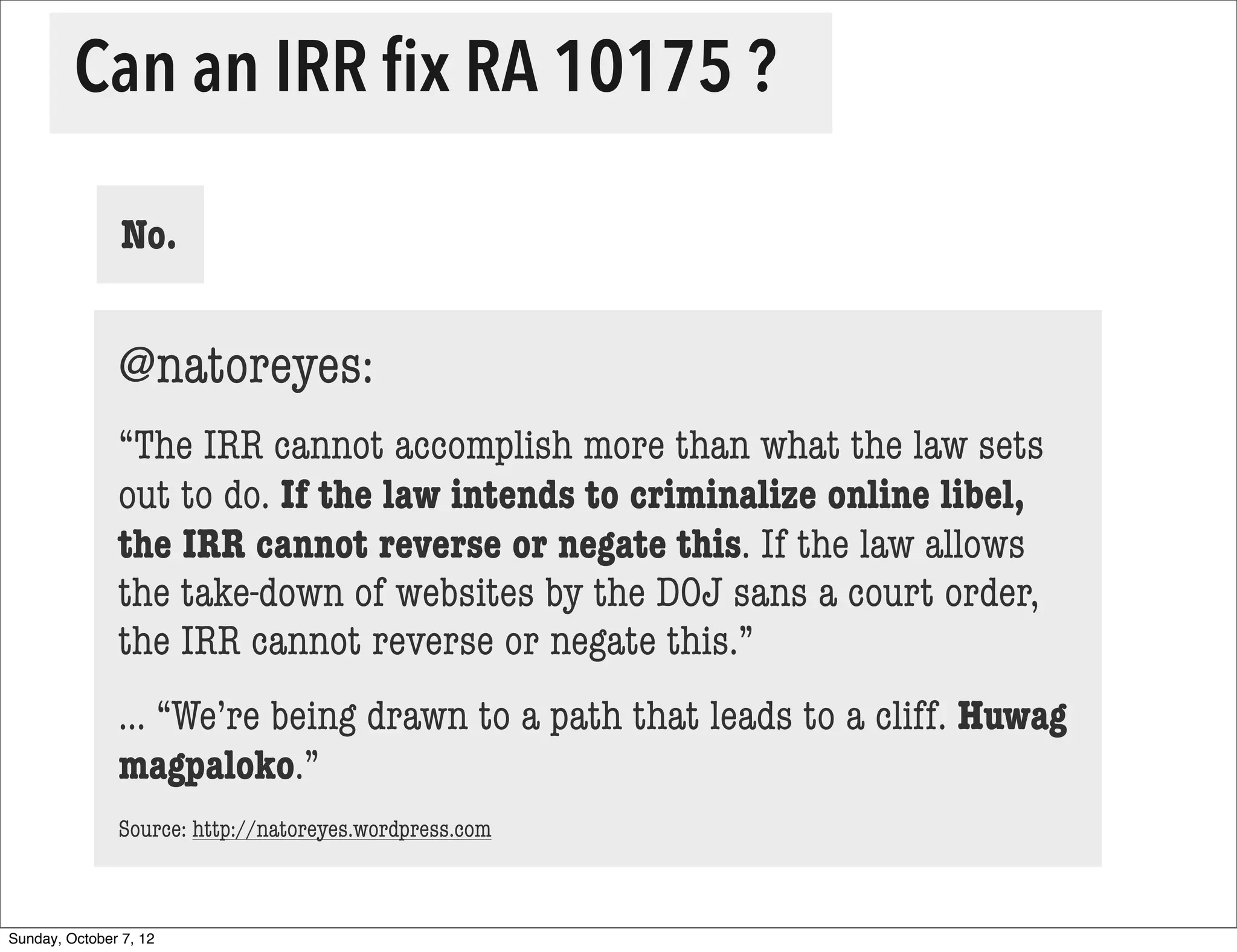 Can an IRR ﬁx RA 10175 ?

                No.


               @natoreyes:
               “The IRR cannot accomplish more than what the law sets
               out to do. If the law intends to criminalize online libel,
               the IRR cannot reverse or negate this. If the law allows
               the take-down of websites by the DOJ sans a court order,
               the IRR cannot reverse or negate this.”
               ... “We’re being drawn to a path that leads to a cliff. Huwag
               magpaloko.”
               Source: http://natoreyes.wordpress.com



Sunday, October 7, 12
 
