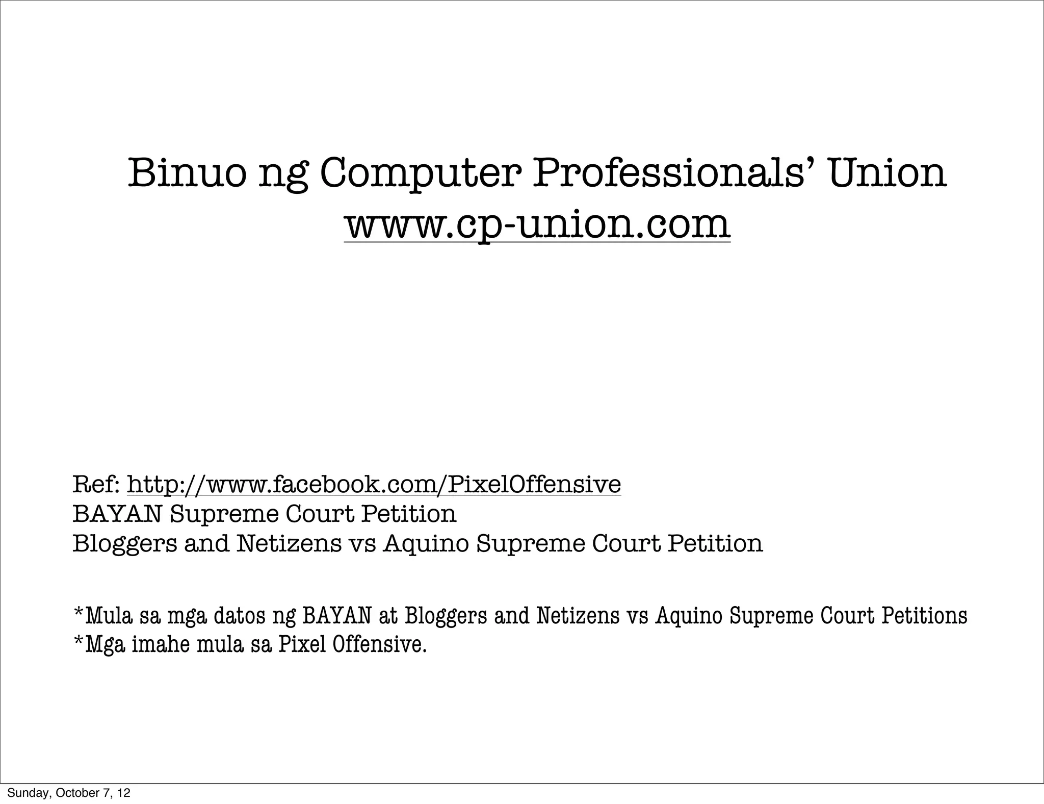 Binuo ng Computer Professionals’ Union
                              www.cp-union.com




           Ref: http://www.facebook.com/PixelOffensive
           BAYAN Supreme Court Petition
           Bloggers and Netizens vs Aquino Supreme Court Petition

           *Mula sa mga datos ng BAYAN at Bloggers and Netizens vs Aquino Supreme Court Petitions
           *Mga imahe mula sa Pixel Offensive.




Sunday, October 7, 12
 