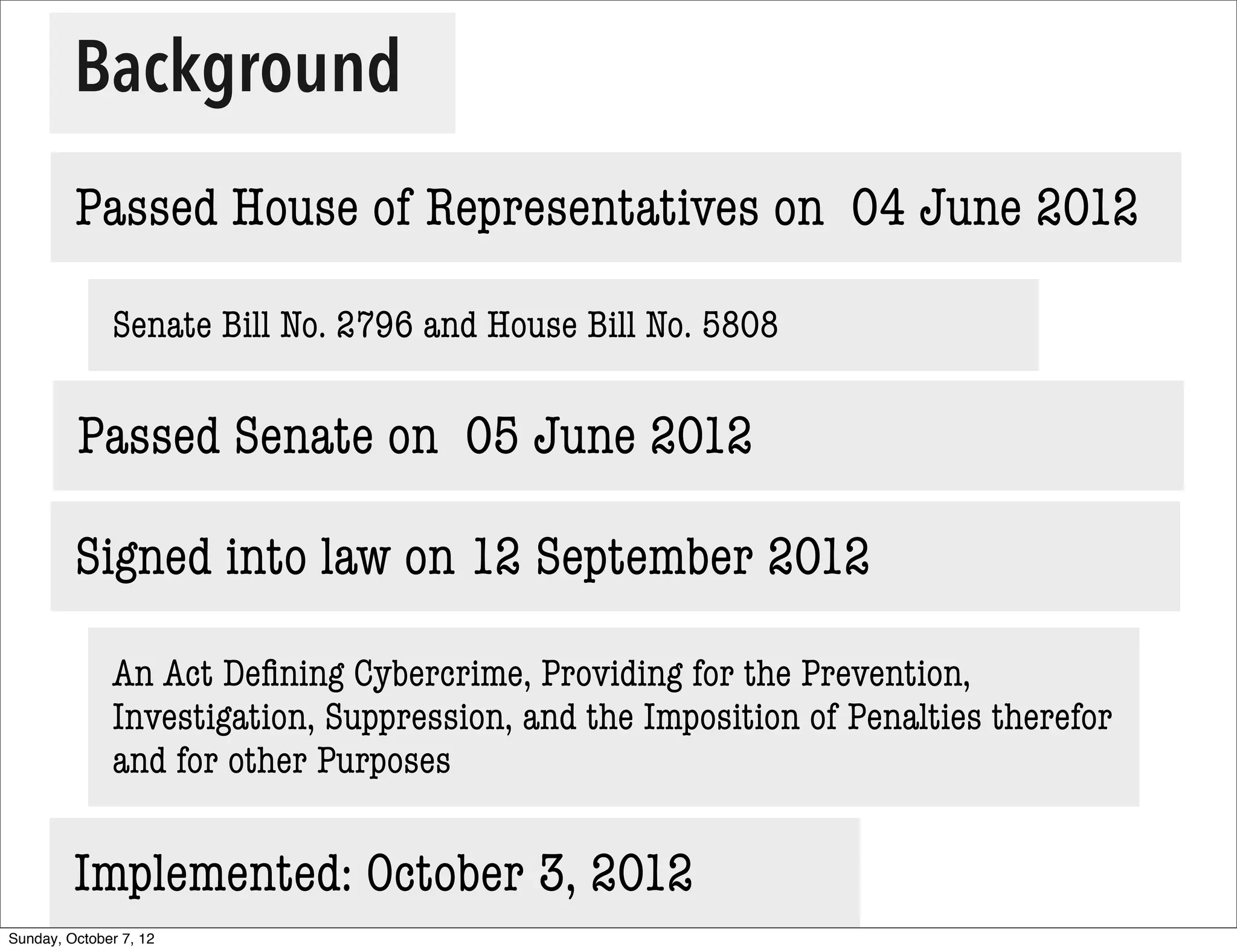 Background
         Passed House of Representatives on 04 June 2012

              Senate Bill No. 2796 and House Bill No. 5808


         Passed Senate on 05 June 2012

         Signed into law on 12 September 2012

              An Act Deﬁning Cybercrime, Providing for the Prevention,
              Investigation, Suppression, and the Imposition of Penalties therefor
              and for other Purposes


         Implemented: October 3, 2012
Sunday, October 7, 12
 