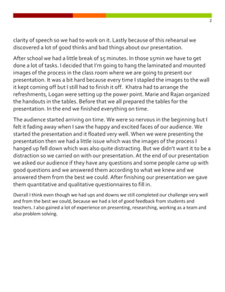 2



clarity of speech so we had to work on it. Lastly because of this rehearsal we
discovered a lot of good thinks and bad things about our presentation.
After school we had a little break of 15 minutes. In those 15min we have to get
done a lot of tasks. I decided that I’m going to hang the laminated and mounted
images of the process in the class room where we are going to present our
presentation. It was a bit hard because every time I stapled the images to the wall
it kept coming off but I still had to finish it off. Khatra had to arrange the
refreshments, Logan were setting up the power point. Marie and Rajan organized
the handouts in the tables. Before that we all prepared the tables for the
presentation. In the end we finished everything on time.
The audience started arriving on time. We were so nervous in the beginning but I
felt it fading away when I saw the happy and excited faces of our audience. We
started the presentation and it floated very well. When we were presenting the
presentation then we had a little issue which was the images of the process I
hanged up fell down which was also quite distracting. But we didn’t want it to be a
distraction so we carried on with our presentation. At the end of our presentation
we asked our audience if they have any questions and some people came up with
good questions and we answered them according to what we knew and we
answered them from the best we could. After finishing our presentation we gave
them quantitative and qualitative questionnaires to fill in.
Overall I think even though we had ups and downs we still completed our challenge very well
and from the best we could, because we had a lot of good feedback from students and
teachers. I also gained a lot of experience on presenting, researching, working as a team and
also problem solving.
 