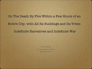 On The Death By Fire Within a Few Hours of an

Entire City, with All Its Buildings and Its Trees:

   Indeﬁnite Narratives and Indeﬁnite War



                        Scott Henkle
                    Cuny Graduate Center
                       MAPACA 2010
 