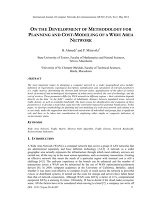 International Journal of Computer Networks & Communications (IJCNC) Vol.6, No.3, May 2014
DOI : 10.5121/ijcnc.2014.6307 71
ON THE DEVELOPMENT OF METHODOLOGY FOR
PLANNING AND COST-MODELING OF A WIDE AREA
NETWORK
B. Ahmedi1
and P. Mitrevski2
1State University of Tetovo, Faculty of Mathematics and Natural Sciences,
Tetovo, Macedonia
2University of St. Clement Ohridski, Faculty of Technical Sciences,
Bitola, Macedonia
ABSTRACT
The most important stages in designing a computer network in a wider geographical area include:
definition of requirements, topological description, identification and calculation of relevant parameters
(i.e. traffic matrix), determining the shortest path between nodes, quantification of the effect of various
levels of technical and technological development of urban areas involved, the cost of technology, and the
cost of services. These parameters differ for WAN networks in different regions – their calculation depends
directly on the data “in the field”: number of inhabitants, distance between populated areas, network
traffic density, as well as available bandwidth. The main reason for identification and evaluation of these
parameters is to develop a model that could meet the constraints imposed by potential beneficiaries. In this
paper, we develop a methodology for planning and cost-modeling of a wide area network and validate it in
a case study, under the supposition that behavioral interactions of individuals and groups play a significant
role and have to be taken into consideration by employing either simple or composite indicators of
socioeconomic status.
KEYWORDS
Wide Area Network, Traffic Matrix, Shortest Path Algorithm, Traffic Density, Network Bandwidth,
Socioeconomic Indicators
1. INTRODUCTION
A Wide Area Network (WAN) is a computer network that covers a group of LAN networks that
are administered separately and have different technology [1,2,3]. A network in a wider
geographic area actually represents the infrastructure through which most ordinary services are
carried out, all the way up to the most serious operations, such as monetary transactions. Creating
an effective network that meets the needs of a particular region with minimal cost is still a
challenge [4,5]. The end-user experience at the branch can be enhanced and the number of
transactions across a WAN can be minimized by the use of WAN optimization/acceleration
devices [6]. In 2009, computer academics at the University of California, Berkeley, asked
whether it was more cost-effective to compute locally or reach across the network to powerful
remote or distributed systems. It turned out the costs for storage and servers have fallen faster
than that of network connections. Although WAN costs fell by a factor of 2.7x, computational
equipment fell by a stunning 16 times. Ultimately, IT has to decide if the cloud makes economic
sense. All the factors have to be considered when moving to cloud [7]: a company can write off
 