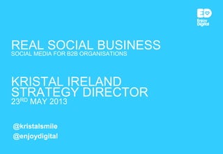 REAL SOCIAL BUSINESSSOCIAL MEDIA FOR B2B ORGANISATIONS
KRISTAL IRELAND
STRATEGY DIRECTOR
23RD MAY 2013
@kristalsmile
@enjoydigital
 