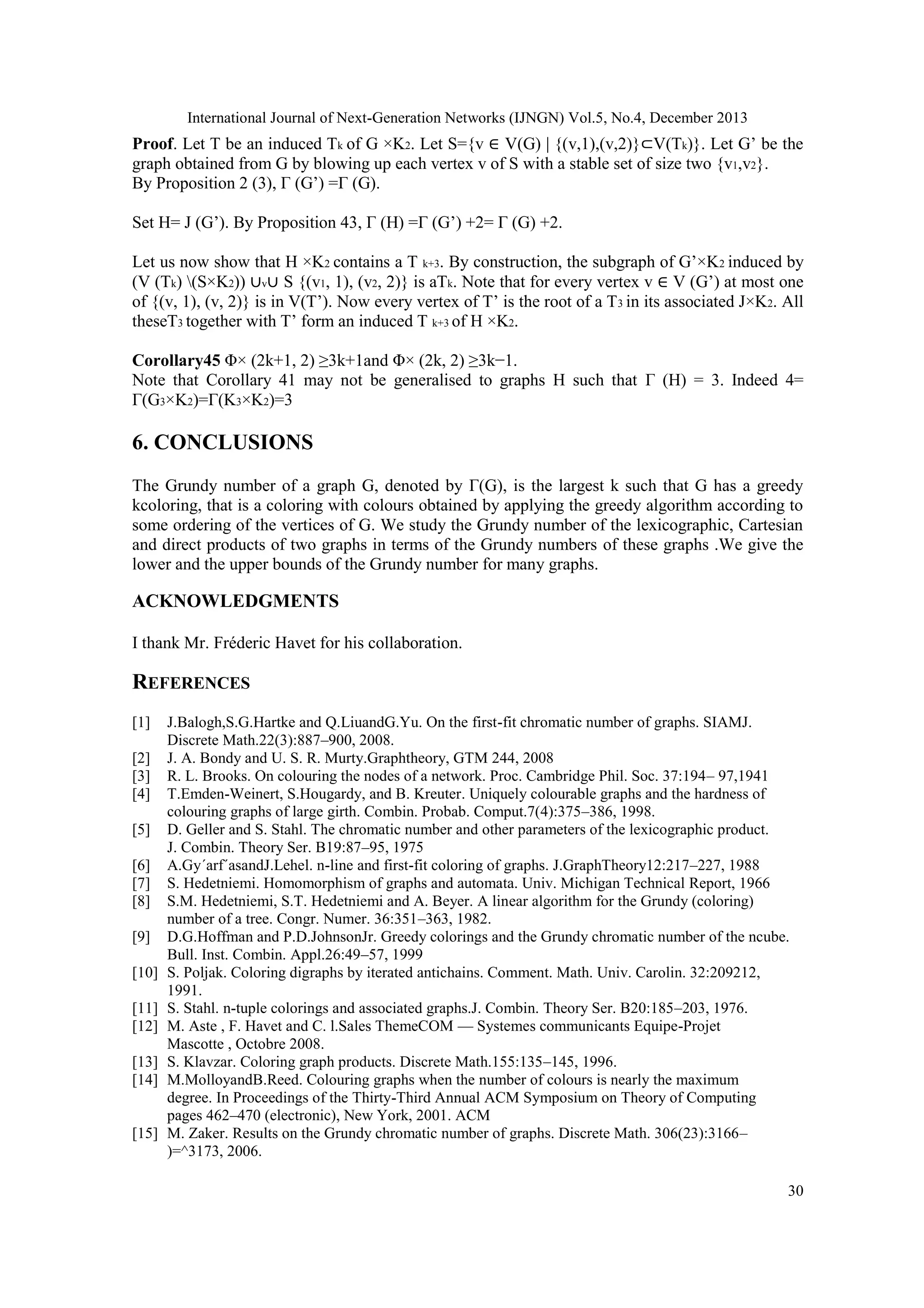 International Journal of Next-Generation Networks (IJNGN) Vol.5, No.4, December 2013

Proof. Let T be an induced Tk of G ×K2. Let S={v ∈ V(G) | {(v,1),(v,2)}⊂V(Tk)}. Let G’ be the
graph obtained from G by blowing up each vertex v of S with a stable set of size two {v1,v2}.
By Proposition 2 (3), Γ (G’) =Γ (G).
Set H= J (G’). By Proposition 43, Γ (H) =Γ (G’) +2= Γ (G) +2.
Let us now show that H ×K2 contains a T k+3. By construction, the subgraph of G’×K2 induced by
(V (Tk) (S×K2)) ∪v∪ S {(v1, 1), (v2, 2)} is aTk. Note that for every vertex v ∈ V (G’) at most one
of {(v, 1), (v, 2)} is in V(T’). Now every vertex of T’ is the root of a T 3 in its associated J×K2. All
theseT3 together with T’ form an induced T k+3 of H ×K2.
Corollary45 Φ× (2k+1, 2) ≥3k+1and Φ× (2k, 2) ≥3k−1.
Note that Corollary 41 may not be generalised to graphs H such that Γ (H) = 3. Indeed 4=
Γ(G3×K2)=Γ(K3×K2)=3

6. CONCLUSIONS
The Grundy number of a graph G, denoted by Γ(G), is the largest k such that G has a greedy
kcoloring, that is a coloring with colours obtained by applying the greedy algorithm according to
some ordering of the vertices of G. We study the Grundy number of the lexicographic, Cartesian
and direct products of two graphs in terms of the Grundy numbers of these graphs .We give the
lower and the upper bounds of the Grundy number for many graphs.

ACKNOWLEDGMENTS
I thank Mr. Fréderic Havet for his collaboration.

REFERENCES
[1]
[2]
[3]
[4]
[5]
[6]
[7]
[8]
[9]
[10]
[11]
[12]
[13]
[14]

[15]

J.Balogh,S.G.Hartke and Q.LiuandG.Yu. On the first-fit chromatic number of graphs. SIAMJ.
Discrete Math.22(3):887–900, 2008.
J. A. Bondy and U. S. R. Murty.Graphtheory, GTM 244, 2008
R. L. Brooks. On colouring the nodes of a network. Proc. Cambridge Phil. Soc. 37:194– 97,1941
T.Emden-Weinert, S.Hougardy, and B. Kreuter. Uniquely colourable graphs and the hardness of
colouring graphs of large girth. Combin. Probab. Comput.7(4):375–386, 1998.
D. Geller and S. Stahl. The chromatic number and other parameters of the lexicographic product.
J. Combin. Theory Ser. B19:87–95, 1975
A.Gy´arf´asandJ.Lehel. n-line and first-fit coloring of graphs. J.GraphTheory12:217–227, 1988
S. Hedetniemi. Homomorphism of graphs and automata. Univ. Michigan Technical Report, 1966
S.M. Hedetniemi, S.T. Hedetniemi and A. Beyer. A linear algorithm for the Grundy (coloring)
number of a tree. Congr. Numer. 36:351–363, 1982.
D.G.Hoffman and P.D.JohnsonJr. Greedy colorings and the Grundy chromatic number of the ncube.
Bull. Inst. Combin. Appl.26:49–57, 1999
S. Poljak. Coloring digraphs by iterated antichains. Comment. Math. Univ. Carolin. 32:209212,
1991.
S. Stahl. n-tuple colorings and associated graphs.J. Combin. Theory Ser. B20:185–203, 1976.
M. Aste , F. Havet and C. l.Sales ThemeCOM — Systemes communicants Equipe-Projet
Mascotte , Octobre 2008.
S. Klavzar. Coloring graph products. Discrete Math.155:135–145, 1996.
M.MolloyandB.Reed. Colouring graphs when the number of colours is nearly the maximum
degree. In Proceedings of the Thirty-Third Annual ACM Symposium on Theory of Computing
pages 462–470 (electronic), New York, 2001. ACM
M. Zaker. Results on the Grundy chromatic number of graphs. Discrete Math. 306(23):3166–
)=^3173, 2006.
30

 