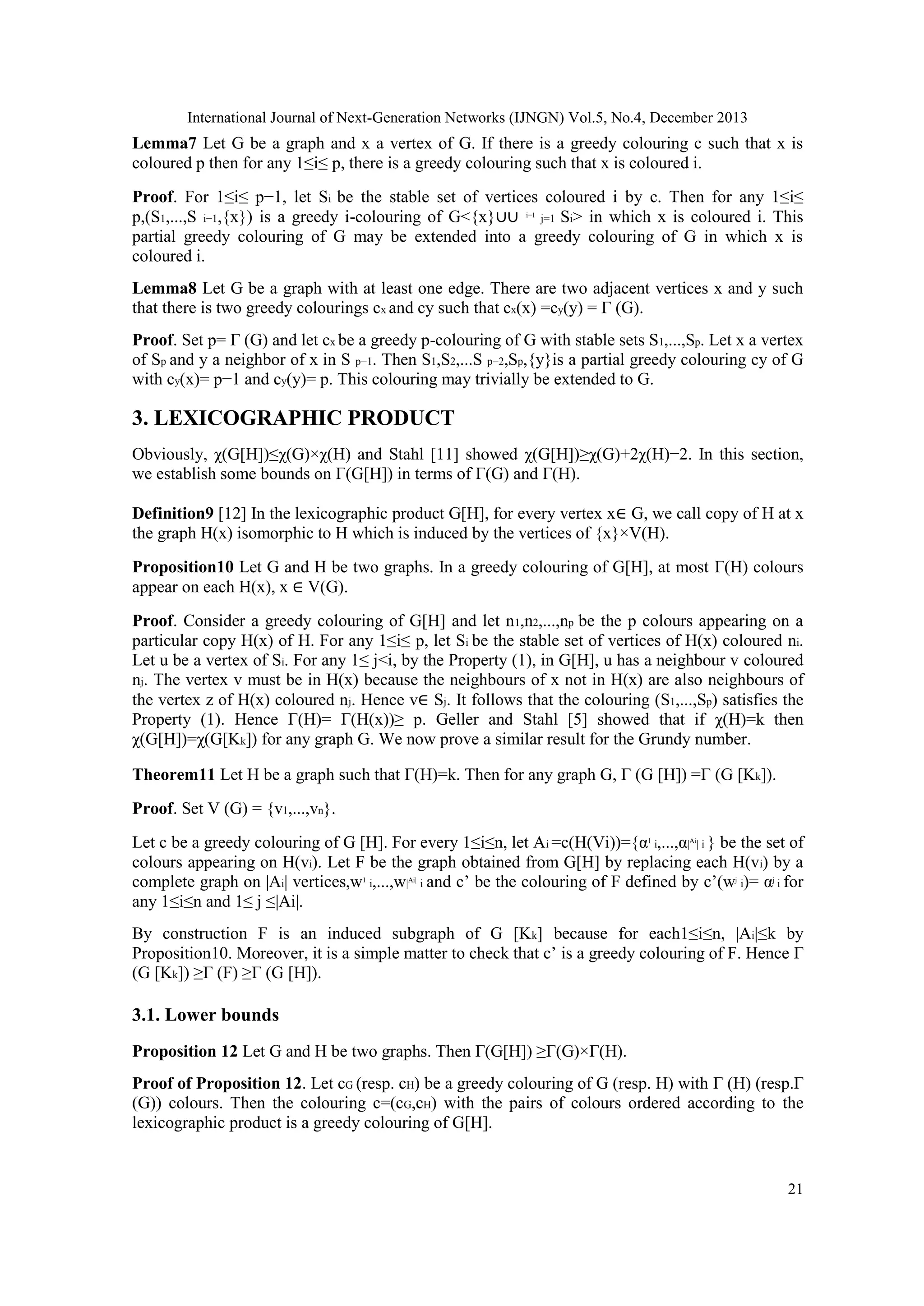International Journal of Next-Generation Networks (IJNGN) Vol.5, No.4, December 2013

Lemma7 Let G be a graph and x a vertex of G. If there is a greedy colouring c such that x is
coloured p then for any 1≤i≤ p, there is a greedy colouring such that x is coloured i.
Proof. For 1≤i≤ p−1, let Si be the stable set of vertices coloured i by c. Then for any 1≤i≤
p,(S1,...,S i−1,{x}) is a greedy i-colouring of G<{x}∪∪ i−1 j=1 Si> in which x is coloured i. This
partial greedy colouring of G may be extended into a greedy colouring of G in which x is
coloured i.
Lemma8 Let G be a graph with at least one edge. There are two adjacent vertices x and y such
that there is two greedy colourings cx and cy such that cx(x) =cy(y) = Γ (G).
Proof. Set p= Γ (G) and let cx be a greedy p-colouring of G with stable sets S1,...,Sp. Let x a vertex
of Sp and y a neighbor of x in S p−1. Then S1,S2,...S p−2,Sp,{y}is a partial greedy colouring cy of G
with cy(x)= p−1 and cy(y)= p. This colouring may trivially be extended to G.

3. LEXICOGRAPHIC PRODUCT
Obviously, χ(G[H])≤χ(G)×χ(H) and Stahl [11] showed χ(G[H])≥χ(G)+2χ(H)−2. In this section,
we establish some bounds on Γ(G[H]) in terms of Γ(G) and Γ(H).
Definition9 [12] In the lexicographic product G[H], for every vertex x∈ G, we call copy of H at x
the graph H(x) isomorphic to H which is induced by the vertices of {x}×V(H).
Proposition10 Let G and H be two graphs. In a greedy colouring of G[H], at most Γ(H) colours
appear on each H(x), x ∈ V(G).
Proof. Consider a greedy colouring of G[H] and let n1,n2,...,np be the p colours appearing on a
particular copy H(x) of H. For any 1≤i≤ p, let Si be the stable set of vertices of H(x) coloured ni.
Let u be a vertex of Si. For any 1≤ j<i, by the Property (1), in G[H], u has a neighbour v coloured
nj. The vertex v must be in H(x) because the neighbours of x not in H(x) are also neighbours of
the vertex z of H(x) coloured nj. Hence v∈ Sj. It follows that the colouring (S1,...,Sp) satisfies the
Property (1). Hence Γ(H)= Γ(H(x))≥ p. Geller and Stahl [5] showed that if χ(H)=k then
χ(G[H])=χ(G[Kk]) for any graph G. We now prove a similar result for the Grundy number.
Theorem11 Let H be a graph such that Γ(H)=k. Then for any graph G, Γ (G [H]) =Γ (G [Kk]).
Proof. Set V (G) = {v1,...,vn}.
Let c be a greedy colouring of G [H]. For every 1≤i≤n, let Ai =c(H(Vi))={α1 i,...,α|Ai| i } be the set of
colours appearing on H(vi). Let F be the graph obtained from G[H] by replacing each H(vi) by a
complete graph on |Ai| vertices,w1 i,...,w|Ai| i and c’ be the colouring of F defined by c’(wj i)= αj i for
any 1≤i≤n and 1≤ j ≤|Ai|.
By construction F is an induced subgraph of G [Kk] because for each1≤i≤n, |Ai|≤k by
Proposition10. Moreover, it is a simple matter to check that c’ is a greedy colouring of F. Hence Γ
(G [Kk]) ≥Γ (F) ≥Γ (G [H]).

3.1. Lower bounds
Proposition 12 Let G and H be two graphs. Then Γ(G[H]) ≥Γ(G)×Γ(H).
Proof of Proposition 12. Let cG (resp. cH) be a greedy colouring of G (resp. H) with Γ (H) (resp.Γ
(G)) colours. Then the colouring c=(cG,cH) with the pairs of colours ordered according to the
lexicographic product is a greedy colouring of G[H].

21

 