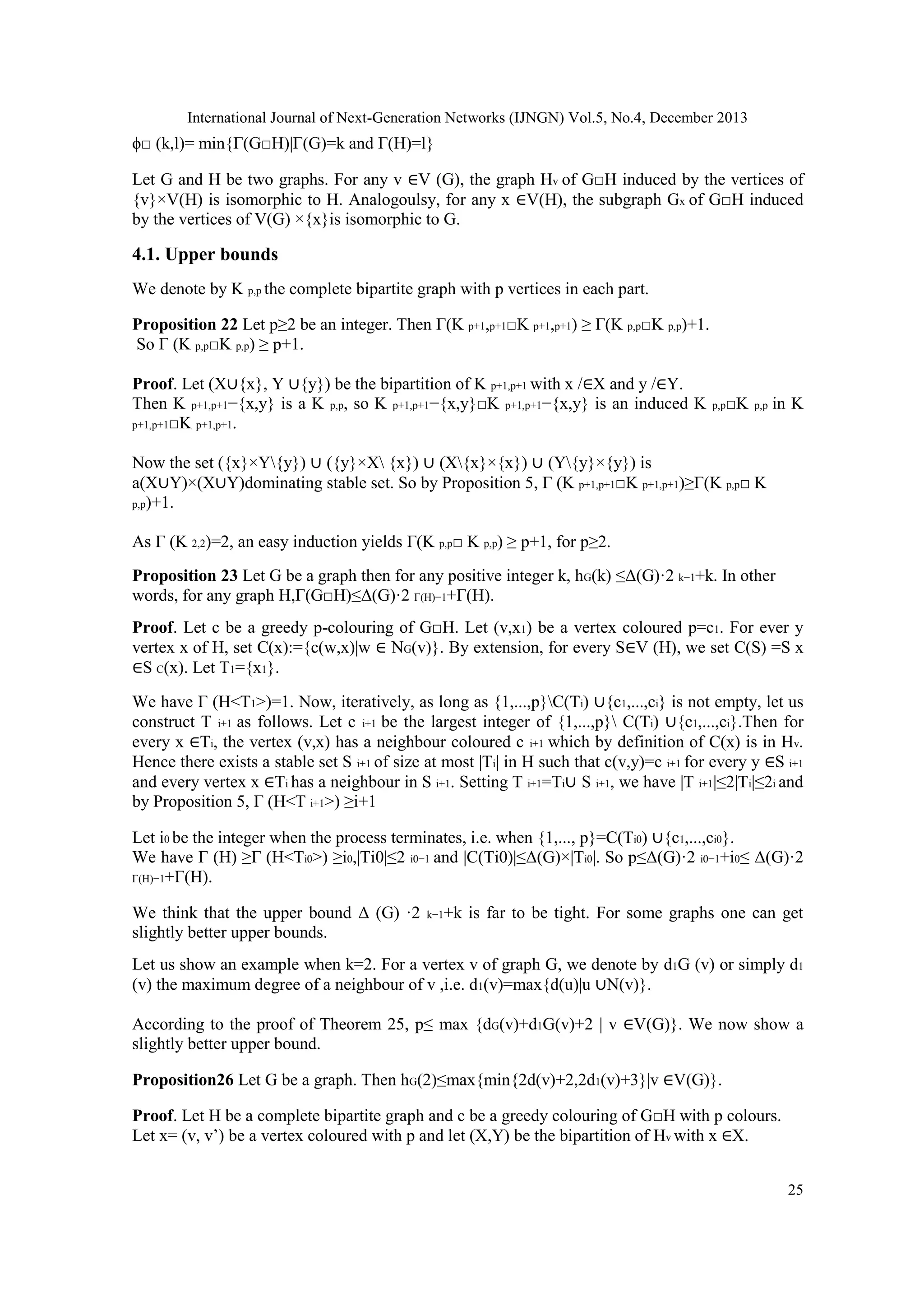 International Journal of Next-Generation Networks (IJNGN) Vol.5, No.4, December 2013

ϕ□ (k,l)= min{Γ(G□H)|Γ(G)=k and Γ(H)=l}
Let G and H be two graphs. For any v ∈V (G), the graph Hv of G□H induced by the vertices of
{v}×V(H) is isomorphic to H. Analogoulsy, for any x ∈V(H), the subgraph Gx of G□H induced
by the vertices of V(G) ×{x}is isomorphic to G.

4.1. Upper bounds
We denote by K p,p the complete bipartite graph with p vertices in each part.
Proposition 22 Let p≥2 be an integer. Then Γ(K p+1,p+1□K p+1,p+1) ≥ Γ(K p,p□K p,p)+1.
So Γ (K p,p□K p,p) ≥ p+1.
Proof. Let (X∪{x}, Y ∪{y}) be the bipartition of K p+1,p+1 with x /∈X and y /∈Y.
Then K p+1,p+1−{x,y} is a K p,p, so K p+1,p+1−{x,y}□K p+1,p+1−{x,y} is an induced K
p+1,p+1□K p+1,p+1.

p,p□K p,p

in K

Now the set ({x}×Y{y}) ∪ ({y}×X {x}) ∪ (X{x}×{x}) ∪ (Y{y}×{y}) is
a(X∪Y)×(X∪Y)dominating stable set. So by Proposition 5, Γ (K p+1,p+1□K p+1,p+1)≥Γ(K p,p□ K
p,p)+1.
As Γ (K 2,2)=2, an easy induction yields Γ(K p,p□ K p,p) ≥ p+1, for p≥2.
Proposition 23 Let G be a graph then for any positive integer k, hG(k) ≤Δ(G)·2 k−1+k. In other
words, for any graph H,Γ(G□H)≤Δ(G)·2 Γ(H)−1+Γ(H).
Proof. Let c be a greedy p-colouring of G□H. Let (v,x1) be a vertex coloured p=c1. For ever y
vertex x of H, set C(x):={c(w,x)|w ∈ NG(v)}. By extension, for every S∈V (H), we set C(S) =S x
∈S C(x). Let T1={x1}.
We have Γ (H<T1>)=1. Now, iteratively, as long as {1,...,p}C(Ti) ∪{c1,...,ci} is not empty, let us
construct T i+1 as follows. Let c i+1 be the largest integer of {1,...,p} C(Ti) ∪{c1,...,ci}.Then for
every x ∈Ti, the vertex (v,x) has a neighbour coloured c i+1 which by definition of C(x) is in Hv.
Hence there exists a stable set S i+1 of size at most |Ti| in H such that c(v,y)=c i+1 for every y ∈S i+1
and every vertex x ∈Ti has a neighbour in S i+1. Setting T i+1=Ti∪ S i+1, we have |T i+1|≤2|Ti|≤2i and
by Proposition 5, Γ (H<T i+1>) ≥i+1
Let i0 be the integer when the process terminates, i.e. when {1,..., p}=C(Ti0) ∪{c1,...,ci0}.
We have Γ (H) ≥Γ (H<Ti0>) ≥i0,|Ti0|≤2 i0−1 and |C(Ti0)|≤Δ(G)×|Ti0|. So p≤Δ(G)·2 i0−1+i0≤ Δ(G)·2
Γ(H)−1+Γ(H).
We think that the upper bound Δ (G) ·2
slightly better upper bounds.

k−1+k

is far to be tight. For some graphs one can get

Let us show an example when k=2. For a vertex v of graph G, we denote by d1G (v) or simply d1
(v) the maximum degree of a neighbour of v ,i.e. d1(v)=max{d(u)|u ∪N(v)}.
According to the proof of Theorem 25, p≤ max {dG(v)+d1G(v)+2 | v ∈V(G)}. We now show a
slightly better upper bound.
Proposition26 Let G be a graph. Then hG(2)≤max{min{2d(v)+2,2d1(v)+3}|v ∈V(G)}.
Proof. Let H be a complete bipartite graph and c be a greedy colouring of G□H with p colours.
Let x= (v, v’) be a vertex coloured with p and let (X,Y) be the bipartition of Hv with x ∈X.
25

 