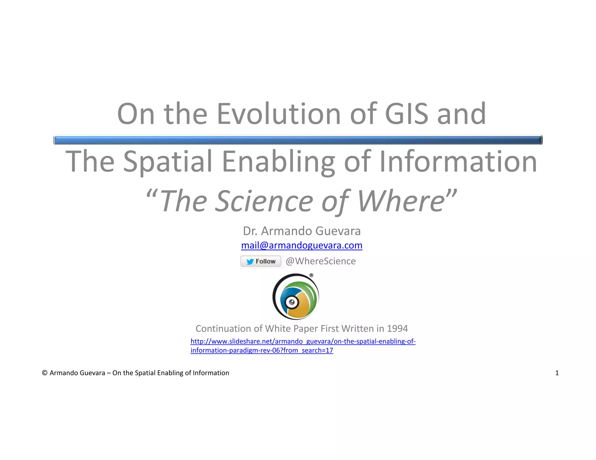On the Evolution of GIS and
The Spatial Enabling of Information
“The Science of Where”
Dr. Armando Guevara
mail@armandoguevara.com
@WhereScience

Continuation of White Paper First Written in 1994
http://www.slideshare.net/armando_guevara/on-the-spatial-enabling-ofinformation-paradigm-rev-06?from_search=17
© Armando Guevara – On the Spatial Enabling of Information

1

 