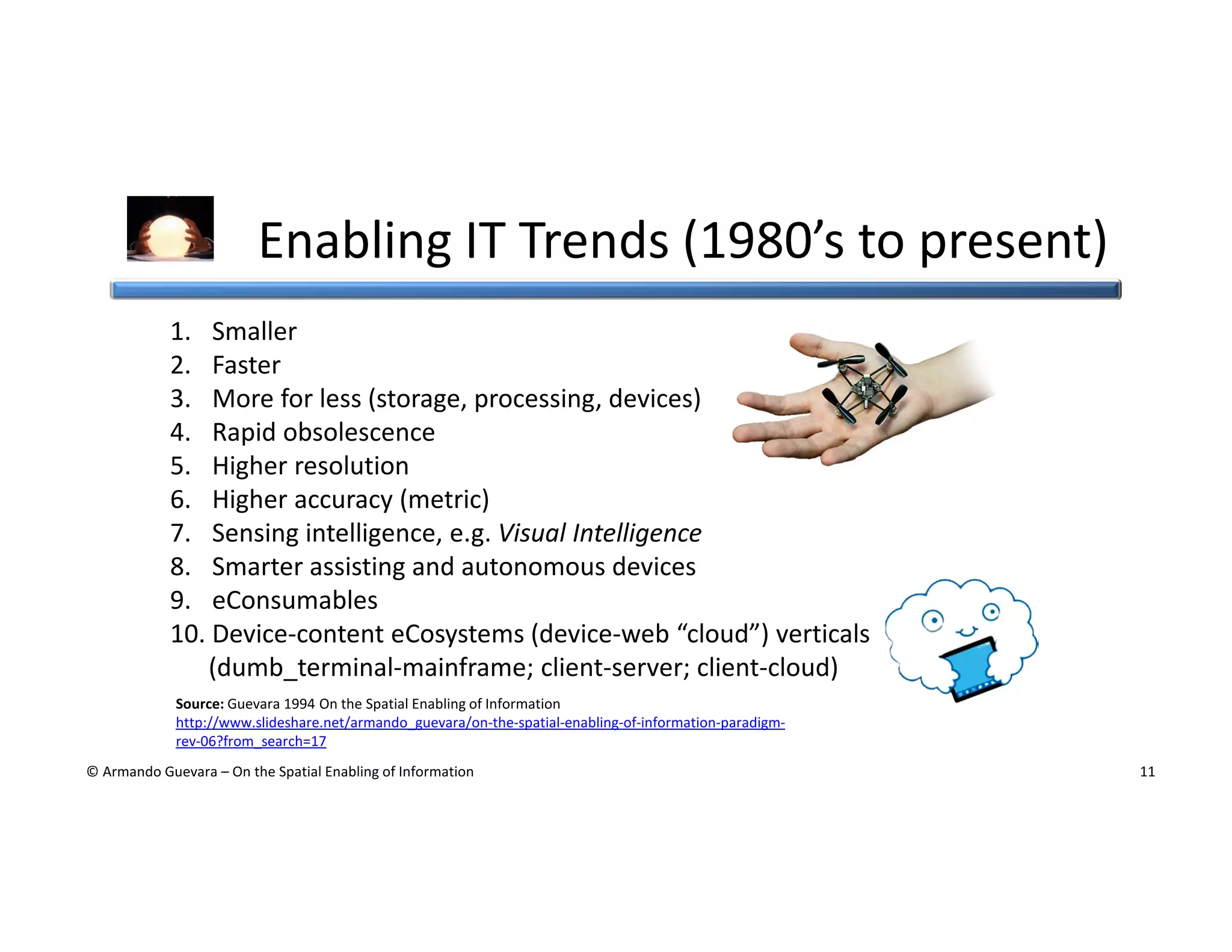 Enabling IT Trends (1980’s to present)
1. Smaller
2. Faster
3. More for less (storage, processing, devices)
4. Rapid obsolescence
5. Higher resolution
6. Higher accuracy (metric)
7. Sensing intelligence, e.g. Visual Intelligence
8. Smarter assisting and autonomous devices
9. eConsumables
10. Device-content eCosystems (device-web “cloud”) verticals
(dumb_terminal-mainframe; client-server; client-cloud)
Source: Guevara 1994 On the Spatial Enabling of Information
http://www.slideshare.net/armando_guevara/on-the-spatial-enabling-of-information-paradigmrev-06?from_search=17
© Armando Guevara – On the Spatial Enabling of Information

11

 