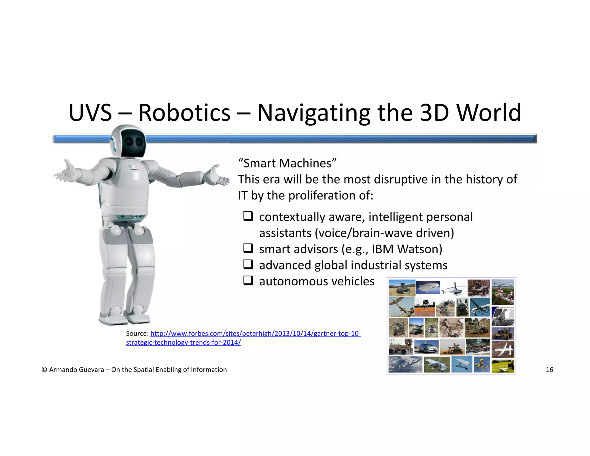 UVS – Robotics – Navigating the 3D World
“Smart Machines”
This era will be the most disruptive in the history of
IT by the proliferation of:
contextually aware, intelligent personal
assistants (voice/brain-wave driven)
smart advisors (e.g., IBM Watson)
advanced global industrial systems
autonomous vehicles

Source: http://www.forbes.com/sites/peterhigh/2013/10/14/gartner-top-10strategic-technology-trends-for-2014/

© Armando Guevara – On the Spatial Enabling of Information

16

 