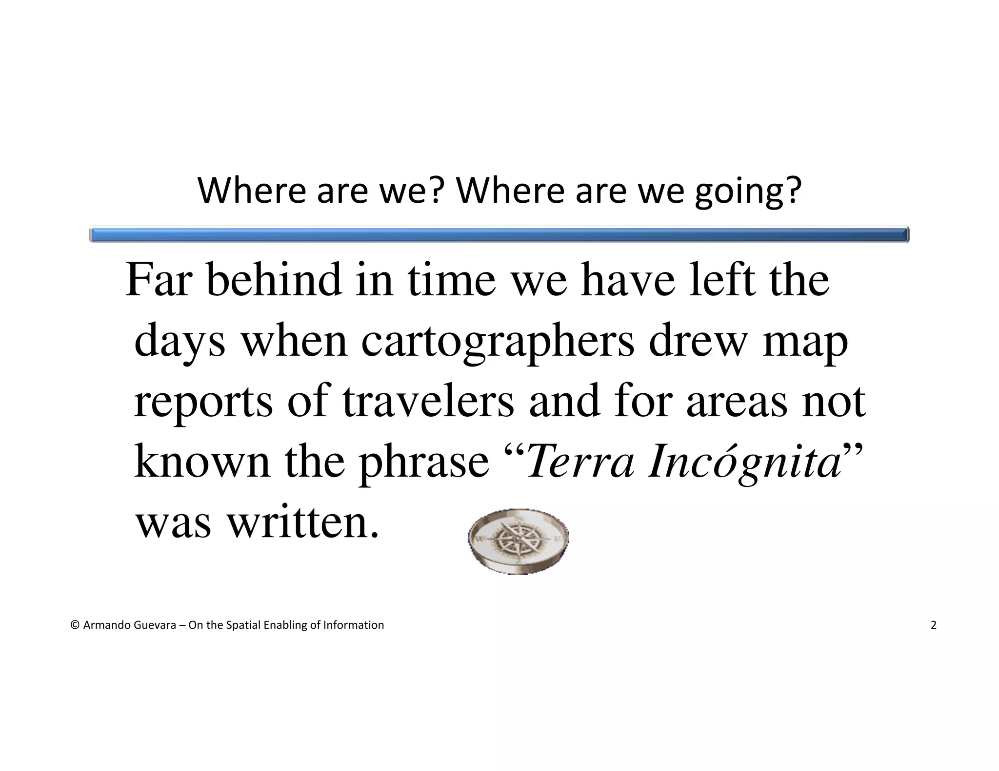 Where are we? Where are we going?

Far behind in time we have left the
days when cartographers drew map
reports of travelers and for areas not
known the phrase “Terra Incógnita”
was written.
© Armando Guevara – On the Spatial Enabling of Information

2

 