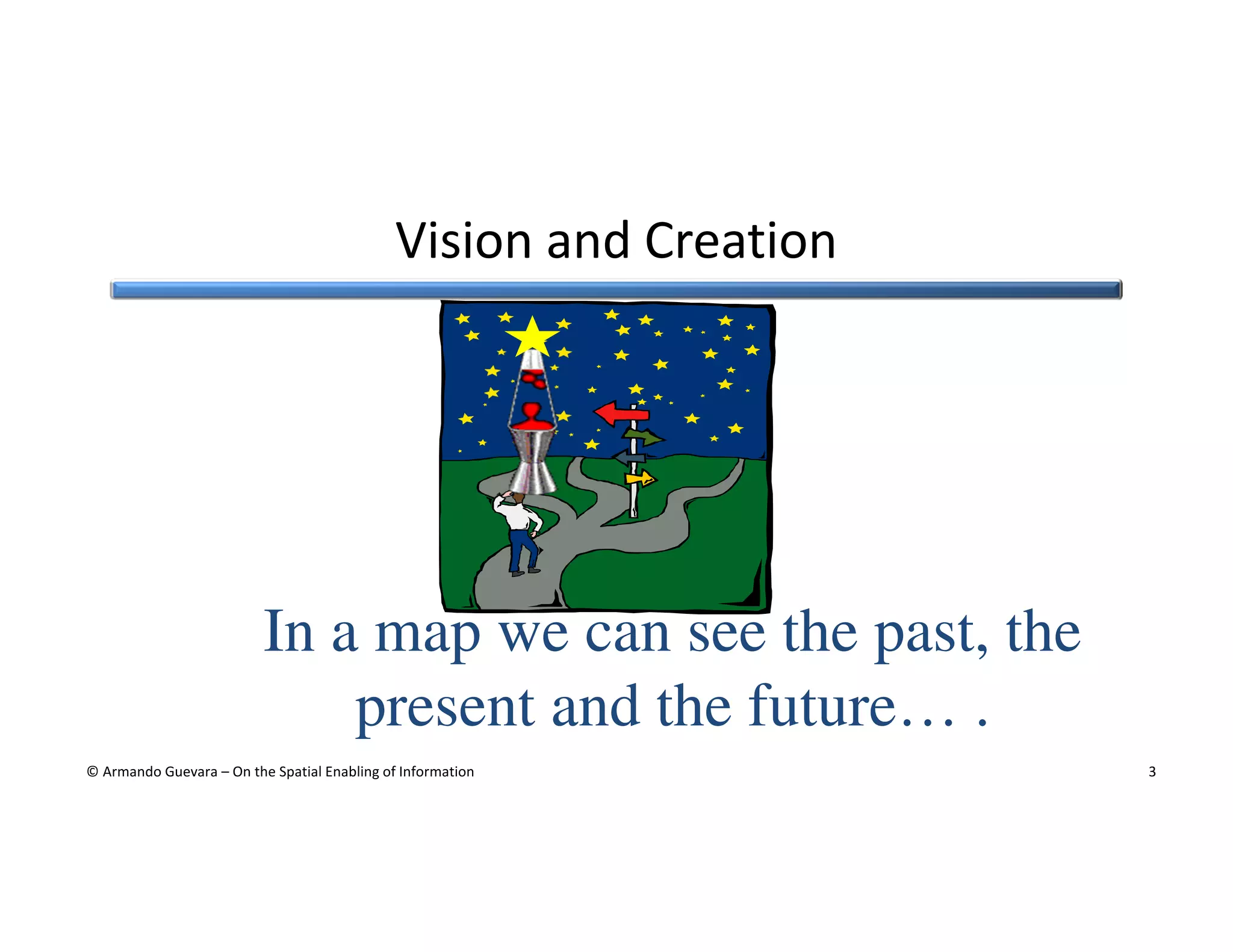 Vision and Creation

In a map we can see the past, the
present and the future… .
© Armando Guevara – On the Spatial Enabling of Information

3

 