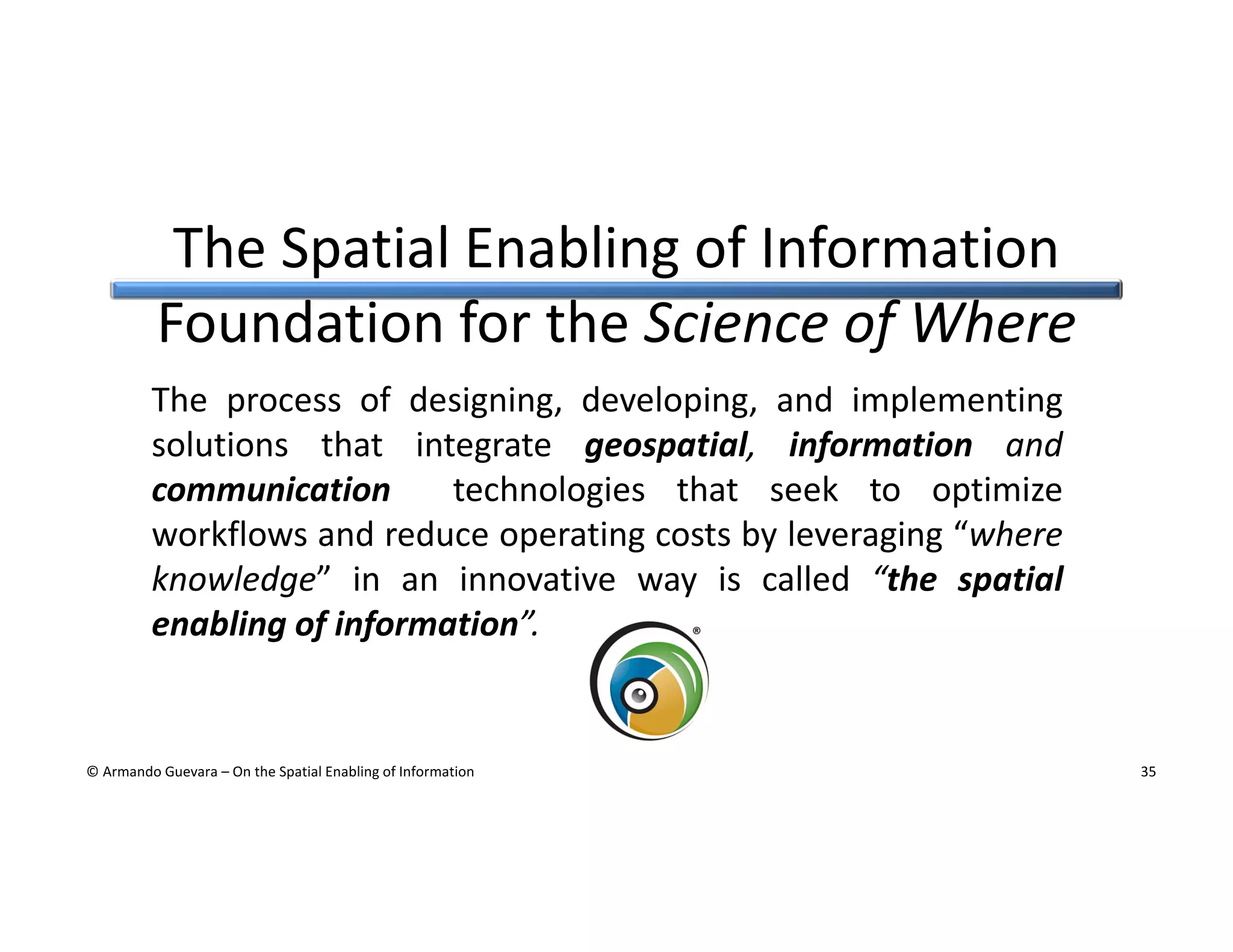 The Spatial Enabling of Information
Foundation for the Science of Where
The process of designing, developing, and implementing
solutions that integrate geospatial, information and
communication
technologies that seek to optimize
workflows and reduce operating costs by leveraging “where
knowledge” in an innovative way is called “the spatial
enabling of information”.

© Armando Guevara – On the Spatial Enabling of Information

35

 