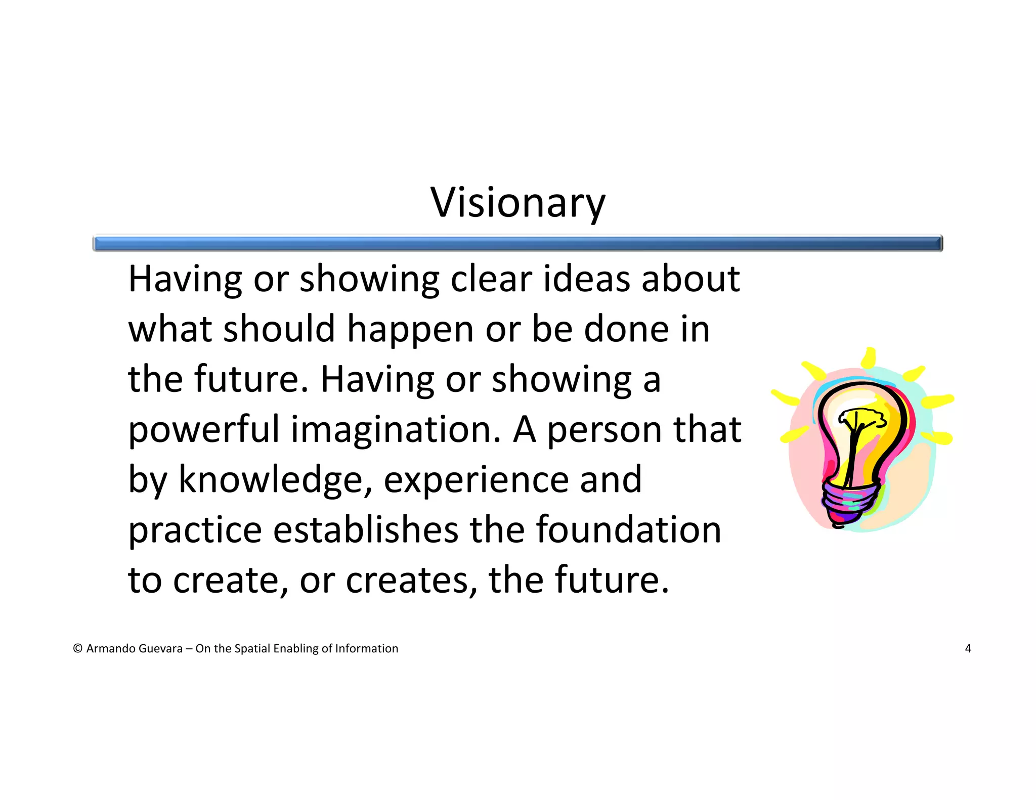 Visionary
Having or showing clear ideas about
what should happen or be done in
the future. Having or showing a
powerful imagination. A person that
by knowledge, experience and
practice establishes the foundation
to create, or creates, the future.
© Armando Guevara – On the Spatial Enabling of Information

4

 