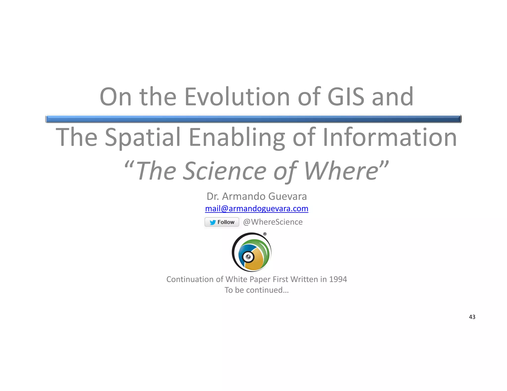 On the Evolution of GIS and
The Spatial Enabling of Information
“The Science of Where”
Dr. Armando Guevara
mail@armandoguevara.com
@WhereScience

Continuation of White Paper First Written in 1994
To be continued…
© Armando Guevara – On the Spatial Enabling of Information

43

 