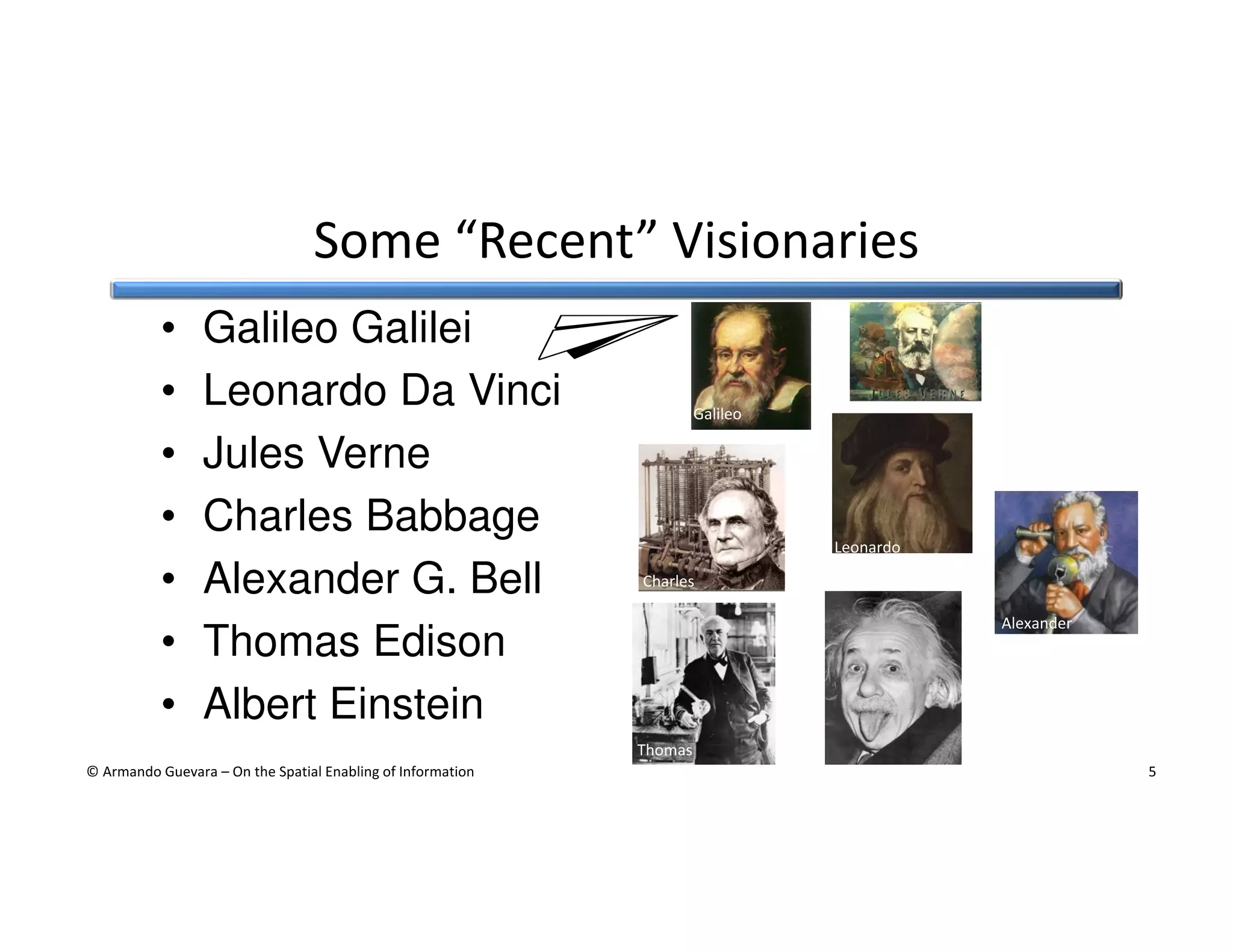 Some “Recent” Visionaries
•
•
•
•
•
•
•

Galileo Galilei
Leonardo Da Vinci
Jules Verne
Charles Babbage
Alexander G. Bell
Thomas Edison
Albert Einstein

Galileo

Leonardo
Charles
Alexander

Albert
Thomas

© Armando Guevara – On the Spatial Enabling of Information

5

 