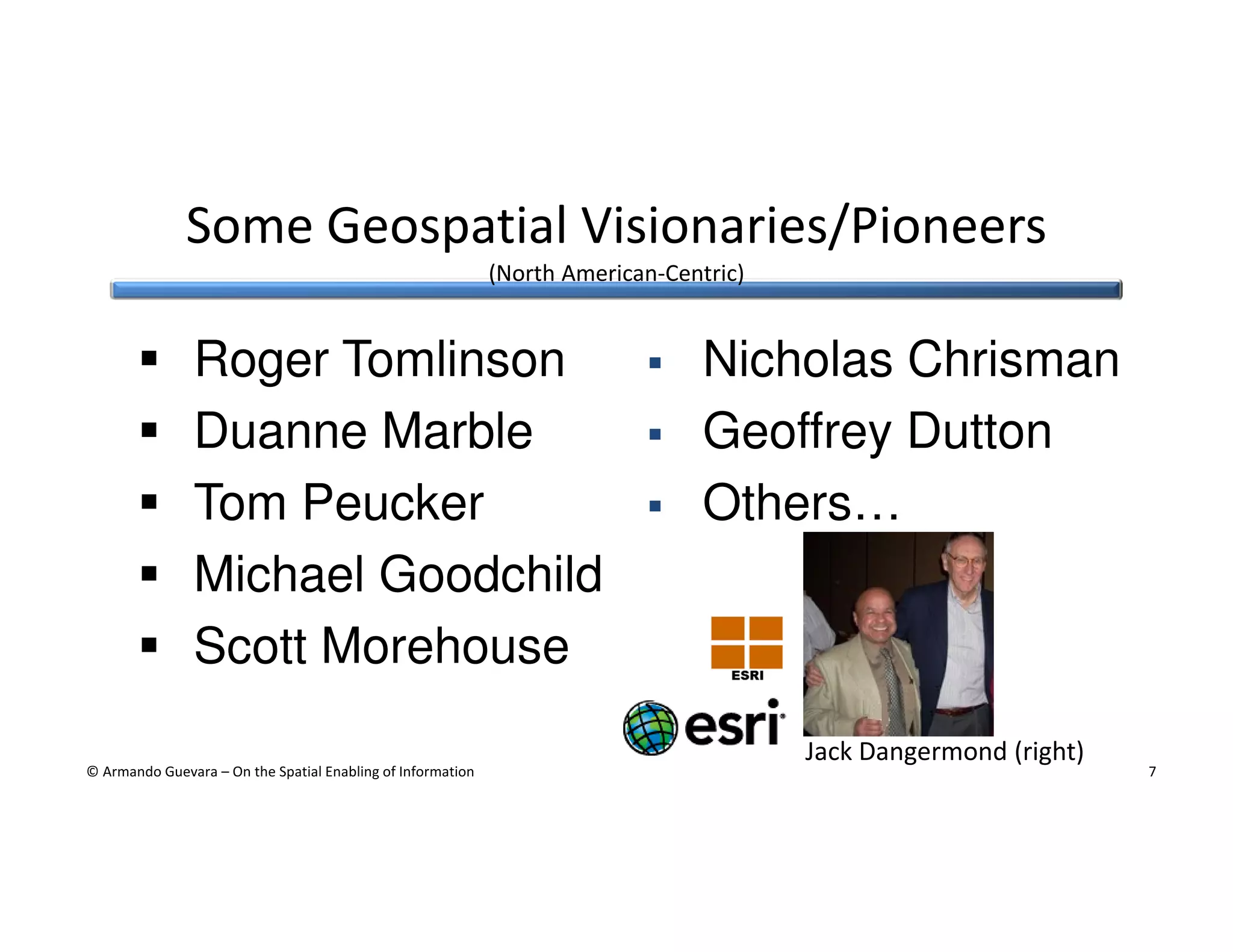 Some Geospatial Visionaries/Pioneers
(North American-Centric)

Roger Tomlinson
Duanne Marble
Tom Peucker
Michael Goodchild
Scott Morehouse

Nicholas Chrisman
Geoffrey Dutton
Others…

Jack Dangermond (right)
© Armando Guevara – On the Spatial Enabling of Information

7

 