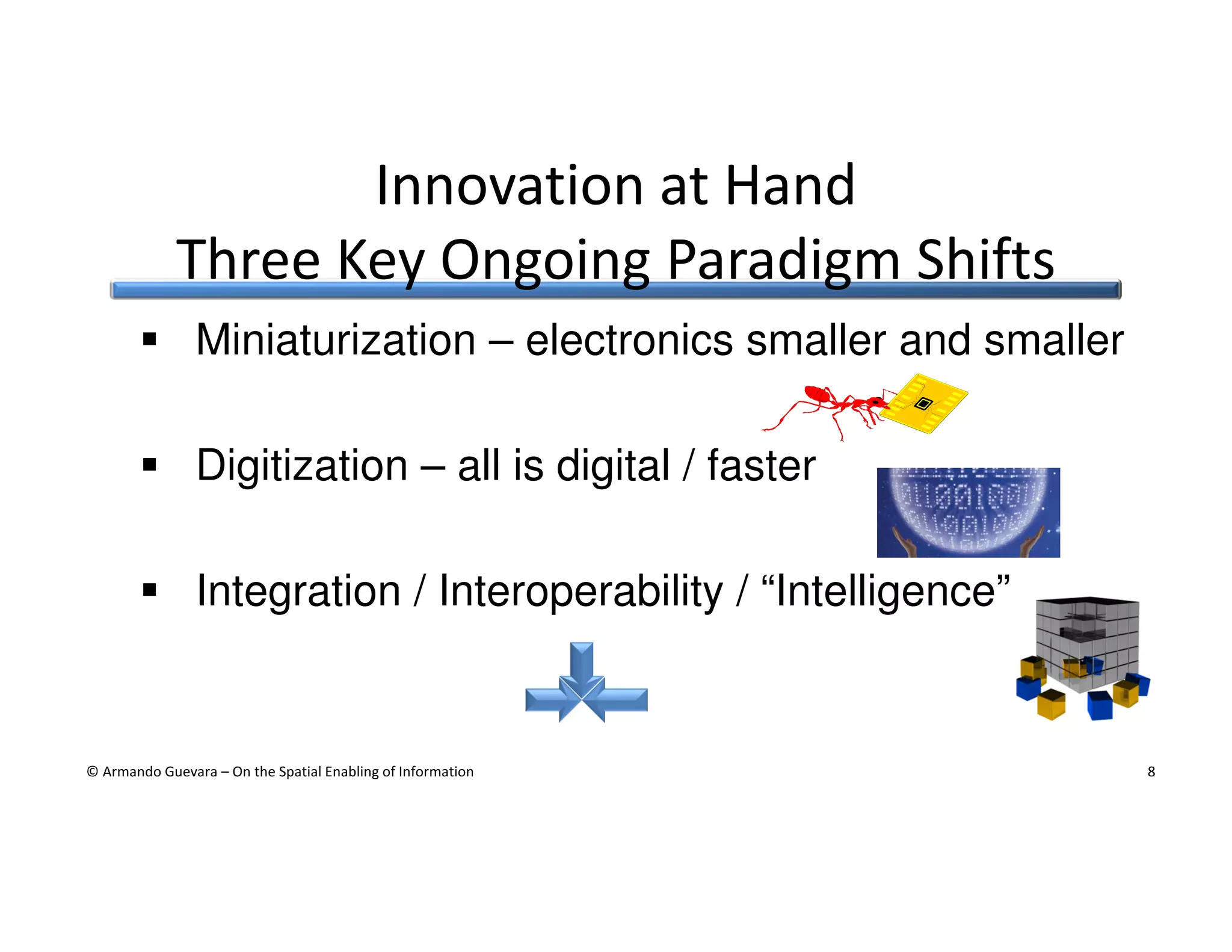 Innovation at Hand
Three Key Ongoing Paradigm Shifts
Miniaturization – electronics smaller and smaller
Digitization – all is digital / faster
Integration / Interoperability / “Intelligence”

© Armando Guevara – On the Spatial Enabling of Information

8

 