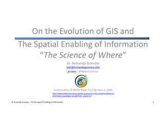 On the Evolution of GIS and
The Spatial Enabling of Information
“The Science of Where”
Dr. Armando Guevara
mail@armandoguevara.com
@WhereScience

Continuation of White Paper First Written in 1994
http://www.slideshare.net/armando_guevara/on-the-spatial-enabling-ofinformation-paradigm-rev-06?from_search=17
© Armando Guevara – On the Spatial Enabling of Information

1

 