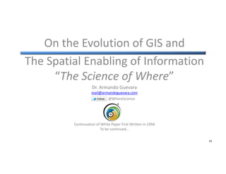 On the Evolution of GIS and
The Spatial Enabling of Information
“The Science of Where”
Dr. Armando Guevara
mail@armandogue...