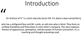 Introduction
“On theFace of It” is a short story by Susan Hill. It’s about a boy named Derry
who has a disfigured face and Mr. Lamb, an old man who is blind. They form an
unlikely friendship and find solace in each other’s company. The story explores
themes of appearance, perception, and the power of human connection. It’s a
touching and thought-provoking read.
 
