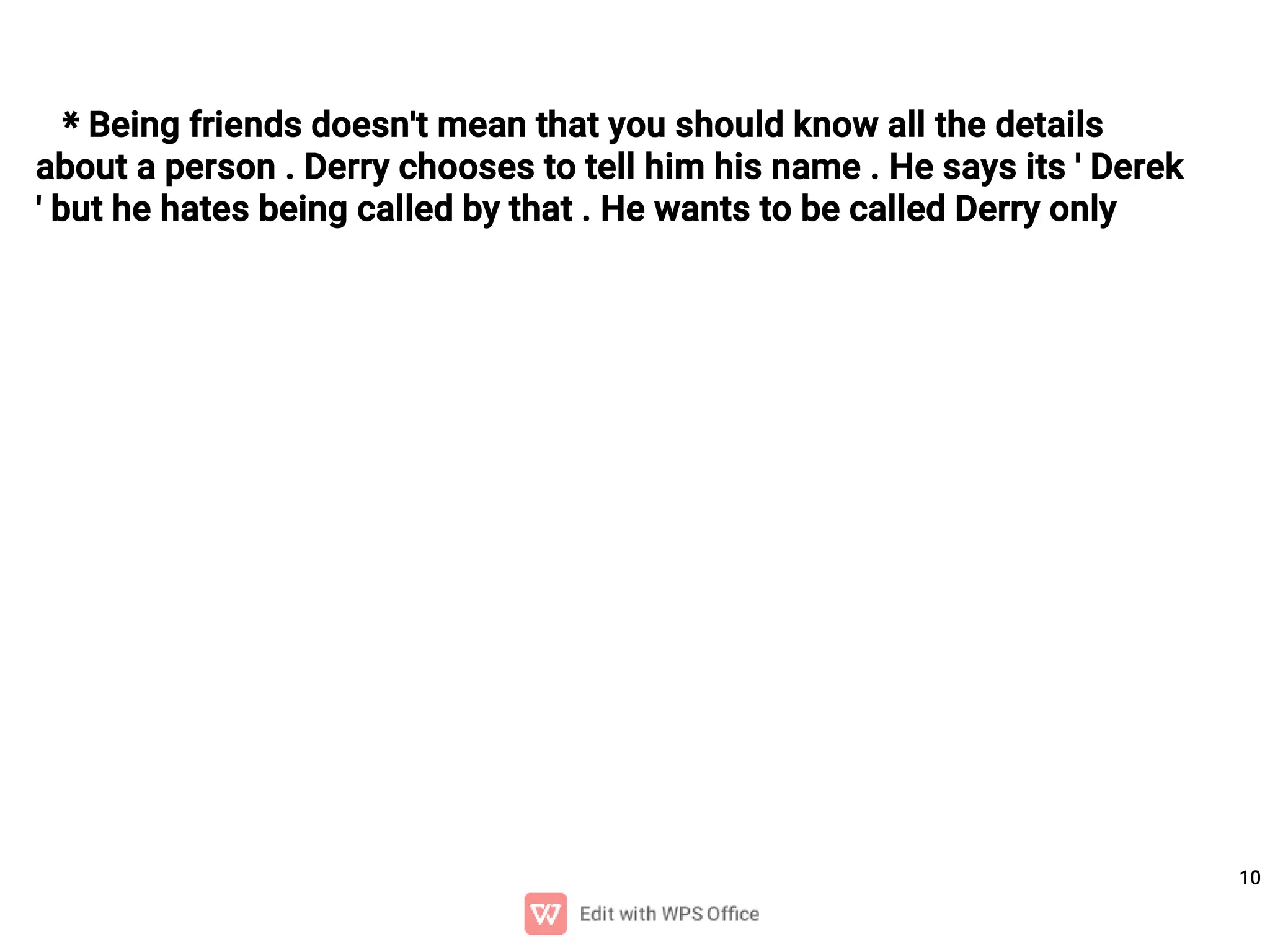 10
* Being friends doesn't mean that you should know all the details
about a person . Derry chooses to tell him his name . He says its ' Derek
' but he hates being called by that . He wants to be called Derry only
 
