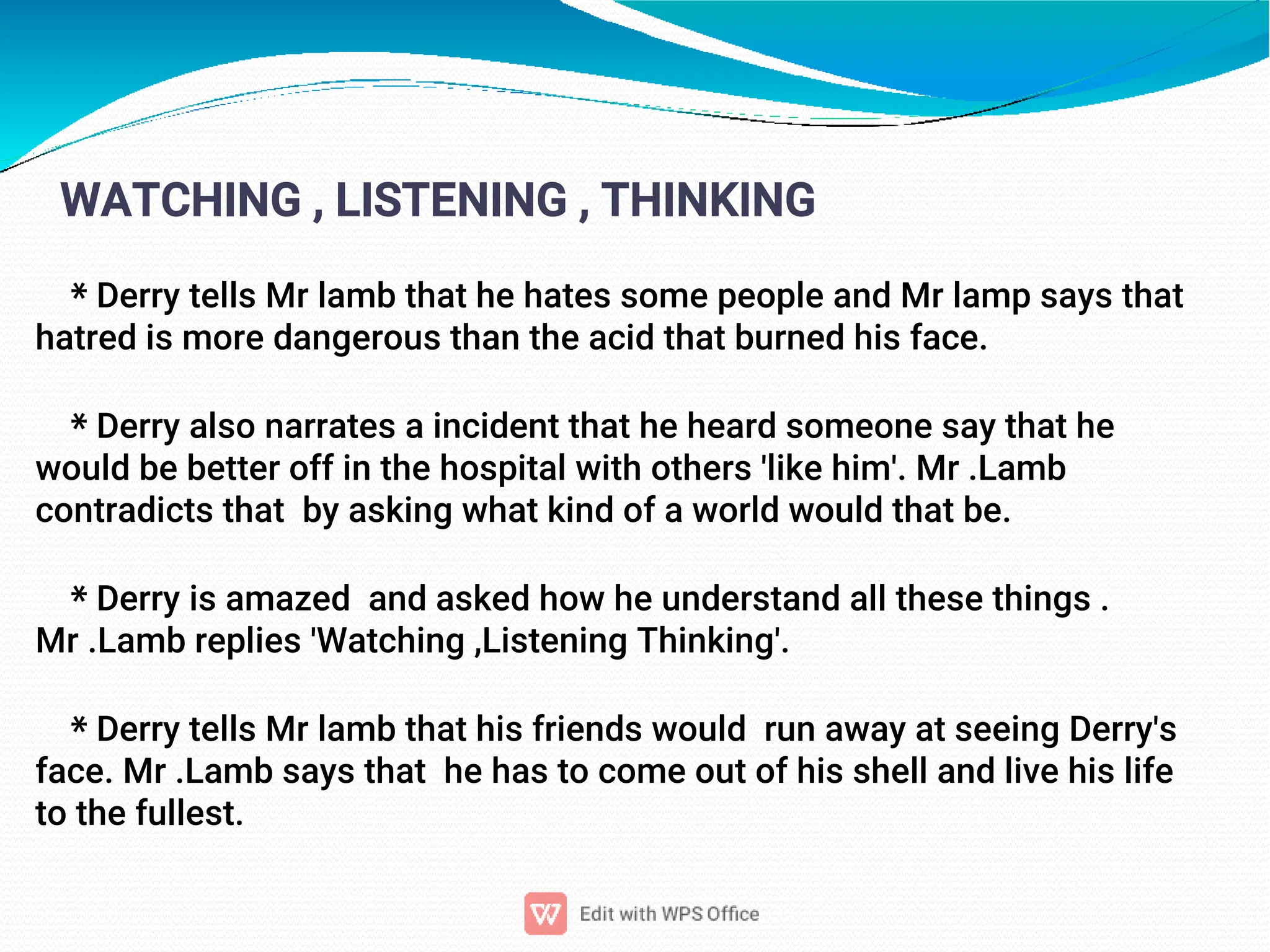 11
WATCHING , LISTENING , THINKING
* Derry tells Mr lamb that he hates some people and Mr lamp says that
hatred is more dangerous than the acid that burned his face.
* Derry also narrates a incident that he heard someone say that he
would be better off in the hospital with others 'like him'. Mr .Lamb
contradicts that by asking what kind of a world would that be.
* Derry is amazed and asked how he understand all these things .
Mr .Lamb replies 'Watching ,Listening Thinking'.
* Derry tells Mr lamb that his friends would run away at seeing Derry's
face. Mr .Lamb says that he has to come out of his shell and live his life
to the fullest.
 