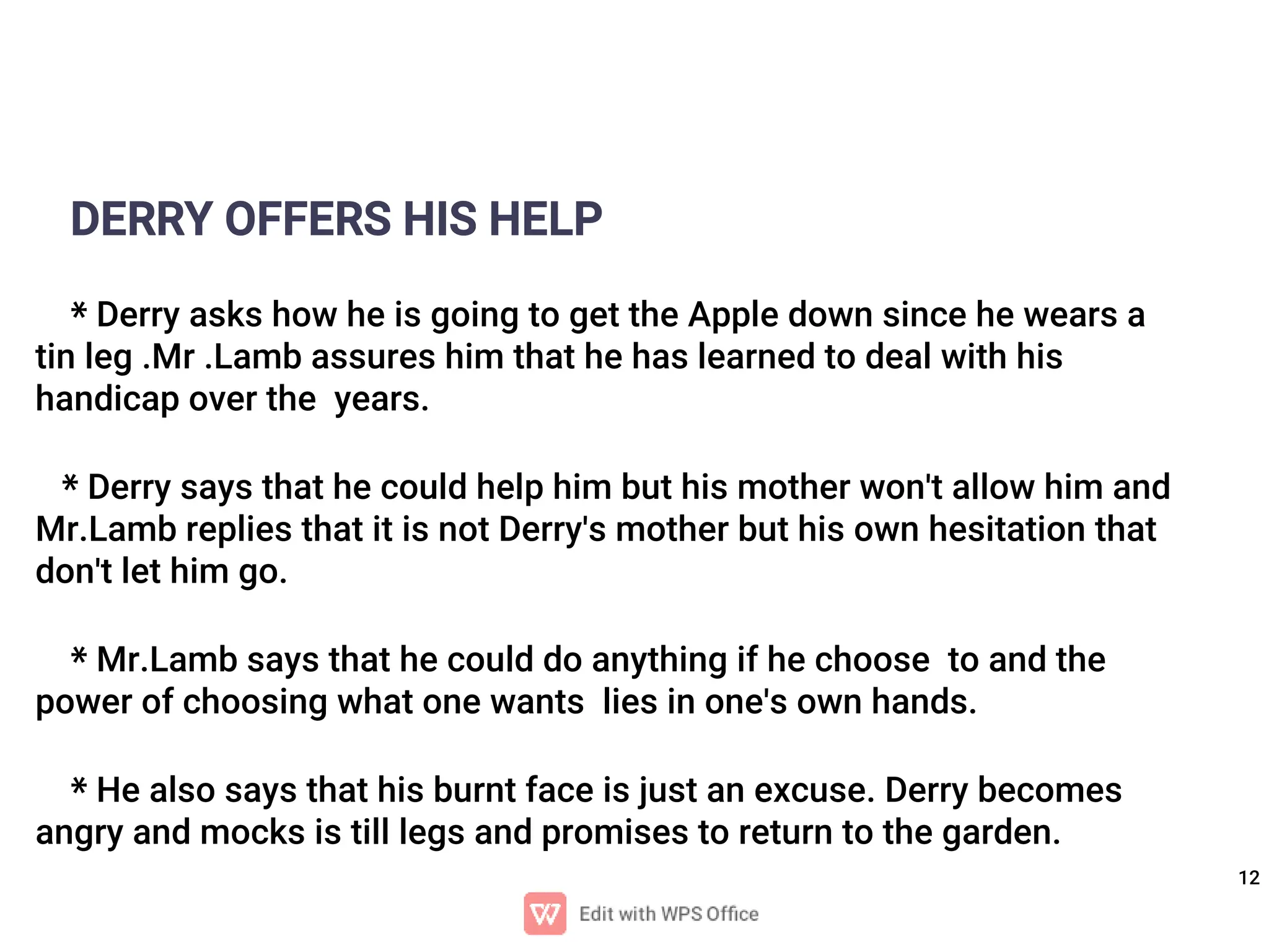 12
DERRY OFFERS HIS HELP
* Derry asks how he is going to get the Apple down since he wears a
tin leg .Mr .Lamb assures him that he has learned to deal with his
handicap over the years.
* Derry says that he could help him but his mother won't allow him and
Mr.Lamb replies that it is not Derry's mother but his own hesitation that
don't let him go.
* Mr.Lamb says that he could do anything if he choose to and the
power of choosing what one wants lies in one's own hands.
* He also says that his burnt face is just an excuse. Derry becomes
angry and mocks is till legs and promises to return to the garden.
 