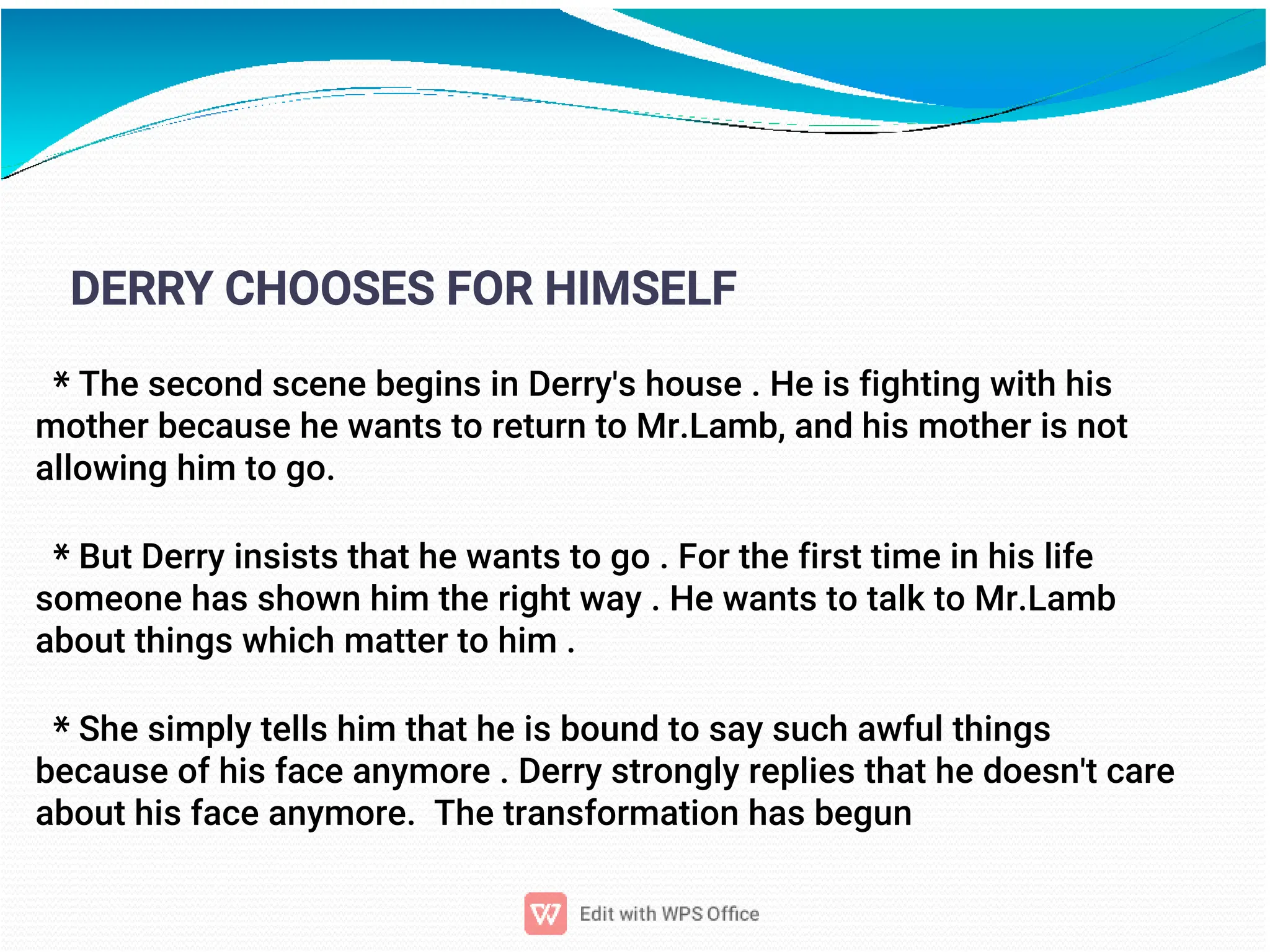 13
DERRY CHOOSES FOR HIMSELF
* The second scene begins in Derry's house . He is fighting with his
mother because he wants to return to Mr.Lamb, and his mother is not
allowing him to go.
* But Derry insists that he wants to go . For the first time in his life
someone has shown him the right way . He wants to talk to Mr.Lamb
about things which matter to him .
* She simply tells him that he is bound to say such awful things
because of his face anymore . Derry strongly replies that he doesn't care
about his face anymore. The transformation has begun
 