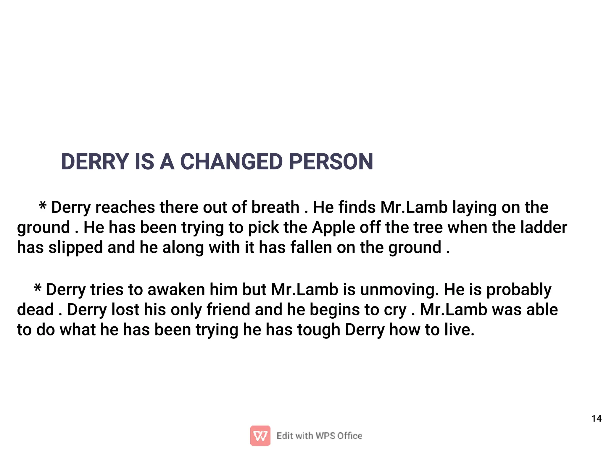 14
DERRY IS A CHANGED PERSON
* Derry reaches there out of breath . He finds Mr.Lamb laying on the
ground . He has been trying to pick the Apple off the tree when the ladder
has slipped and he along with it has fallen on the ground .
* Derry tries to awaken him but Mr.Lamb is unmoving. He is probably
dead . Derry lost his only friend and he begins to cry . Mr.Lamb was able
to do what he has been trying he has tough Derry how to live.
 