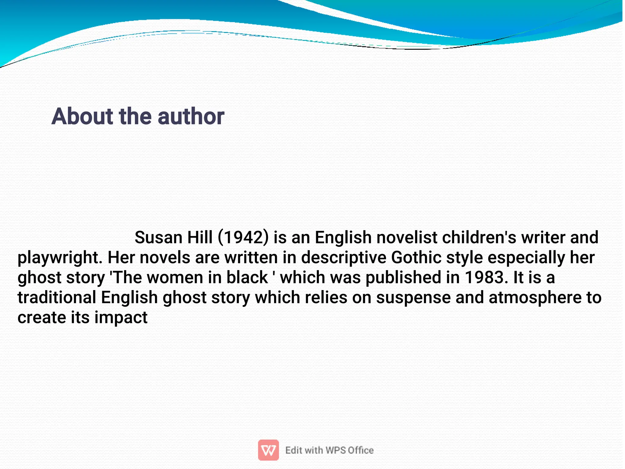 3
About the author
Susan Hill (1942) is an English novelist children's writer and
playwright. Her novels are written in descriptive Gothic style especially her
ghost story 'The women in black ' which was published in 1983. It is a
traditional English ghost story which relies on suspense and atmosphere to
create its impact
 