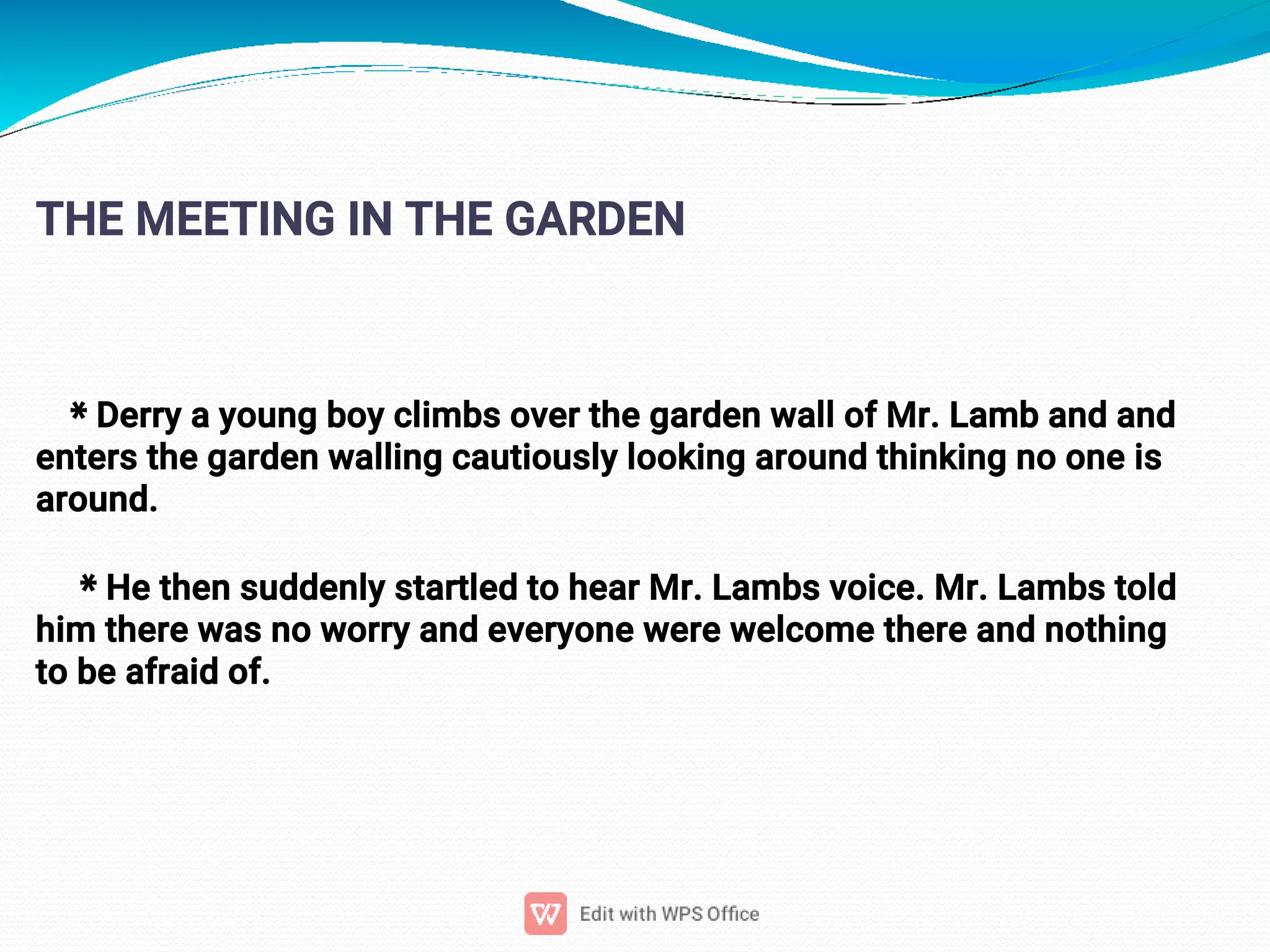 4
THE MEETING IN THE GARDEN
* Derry a young boy climbs over the garden wall of Mr. Lamb and and
enters the garden walling cautiously looking around thinking no one is
around.
* He then suddenly startled to hear Mr. Lambs voice. Mr. Lambs told
him there was no worry and everyone were welcome there and nothing
to be afraid of.
 