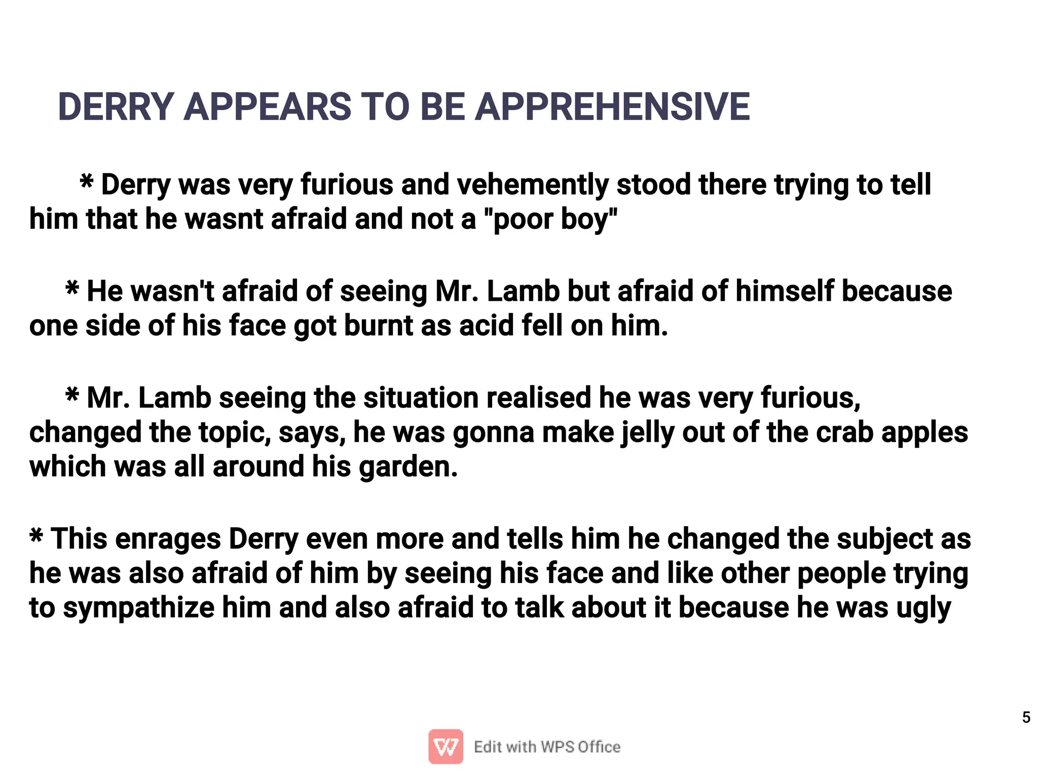 5
DERRY APPEARS TO BE APPREHENSIVE
* Derry was very furious and vehemently stood there trying to tell
him that he wasnt afraid and not a "poor boy"
* He wasn't afraid of seeing Mr. Lamb but afraid of himself because
one side of his face got burnt as acid fell on him.
* Mr. Lamb seeing the situation realised he was very furious,
changed the topic, says, he was gonna make jelly out of the crab apples
which was all around his garden.
* This enrages Derry even more and tells him he changed the subject as
he was also afraid of him by seeing his face and like other people trying
to sympathize him and also afraid to talk about it because he was ugly
 
