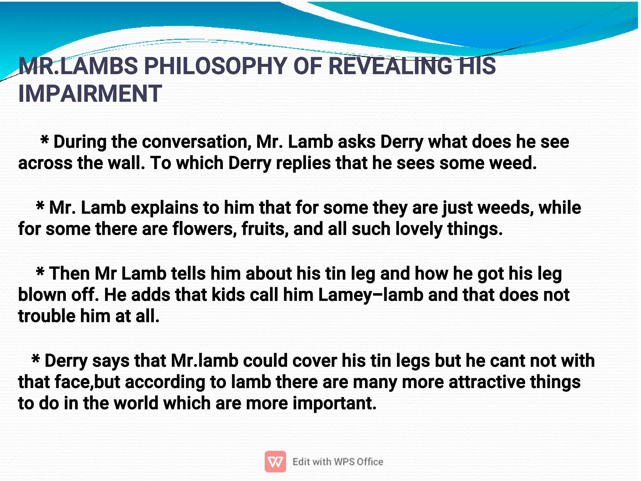 6
MR.LAMBS PHILOSOPHY OF REVEALING HIS
IMPAIRMENT
* During the conversation, Mr. Lamb asks Derry what does he see
across the wall. To which Derry replies that he sees some weed.
* Mr. Lamb explains to him that for some they are just weeds, while
for some there are flowers, fruits, and all such lovely things.
* Then Mr Lamb tells him about his tin leg and how he got his leg
blown off. He adds that kids call him Lamey-lamb and that does not
trouble him at all.
* Derry says that Mr.lamb could cover his tin legs but he cant not with
that face,but according to lamb there are many more attractive things
to do in the world which are more important.
 