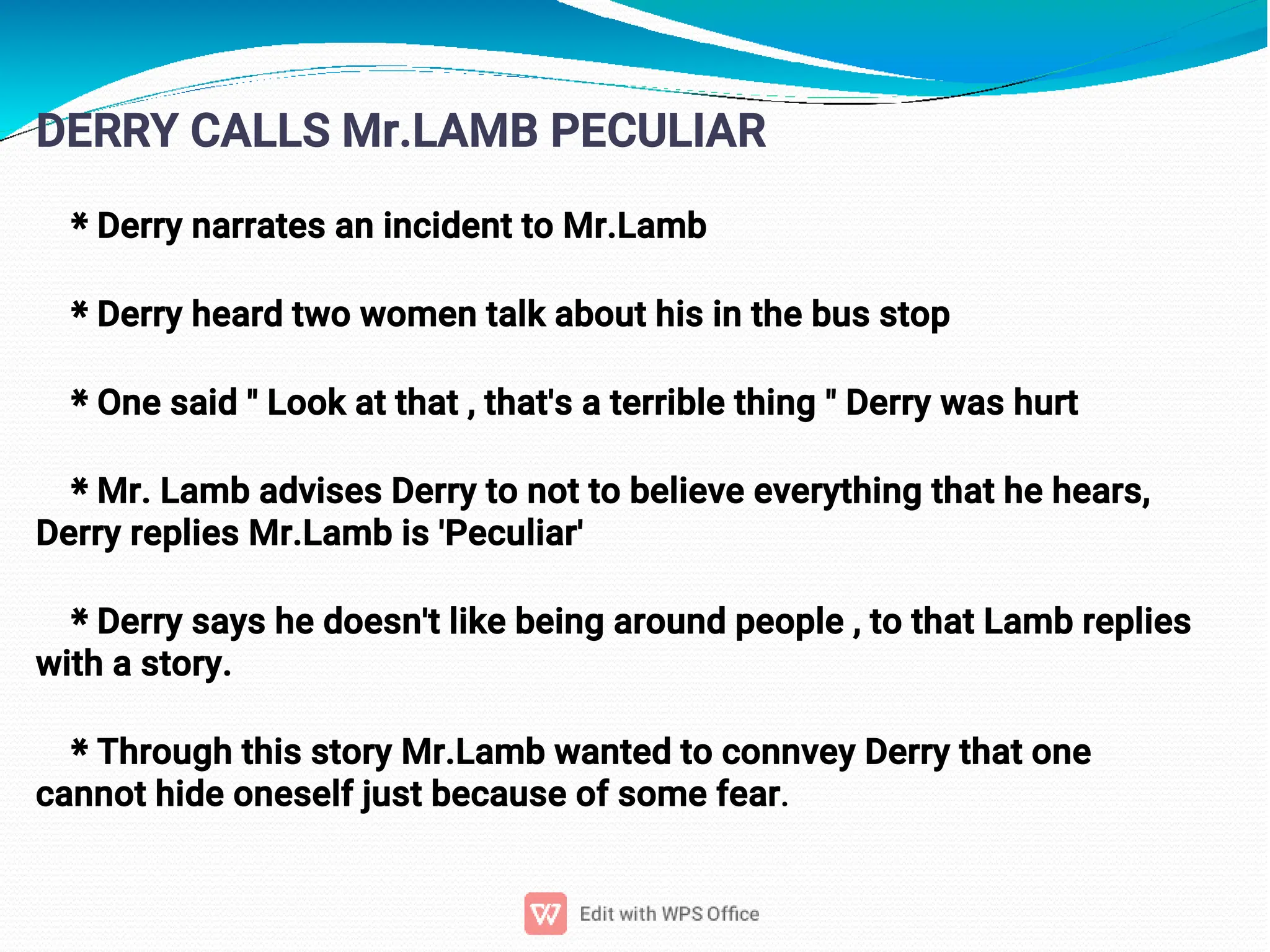 8
DERRY CALLS Mr.LAMB PECULIAR
* Derry narrates an incident to Mr.Lamb
* Derry heard two women talk about his in the bus stop
* One said " Look at that , that's a terrible thing " Derry was hurt
* Mr. Lamb advises Derry to not to believe everything that he hears,
Derry replies Mr.Lamb is 'Peculiar'
* Derry says he doesn't like being around people , to that Lamb replies
with a story.
* Through this story Mr.Lamb wanted to connvey Derry that one
cannot hide oneself just because of some fear.
 