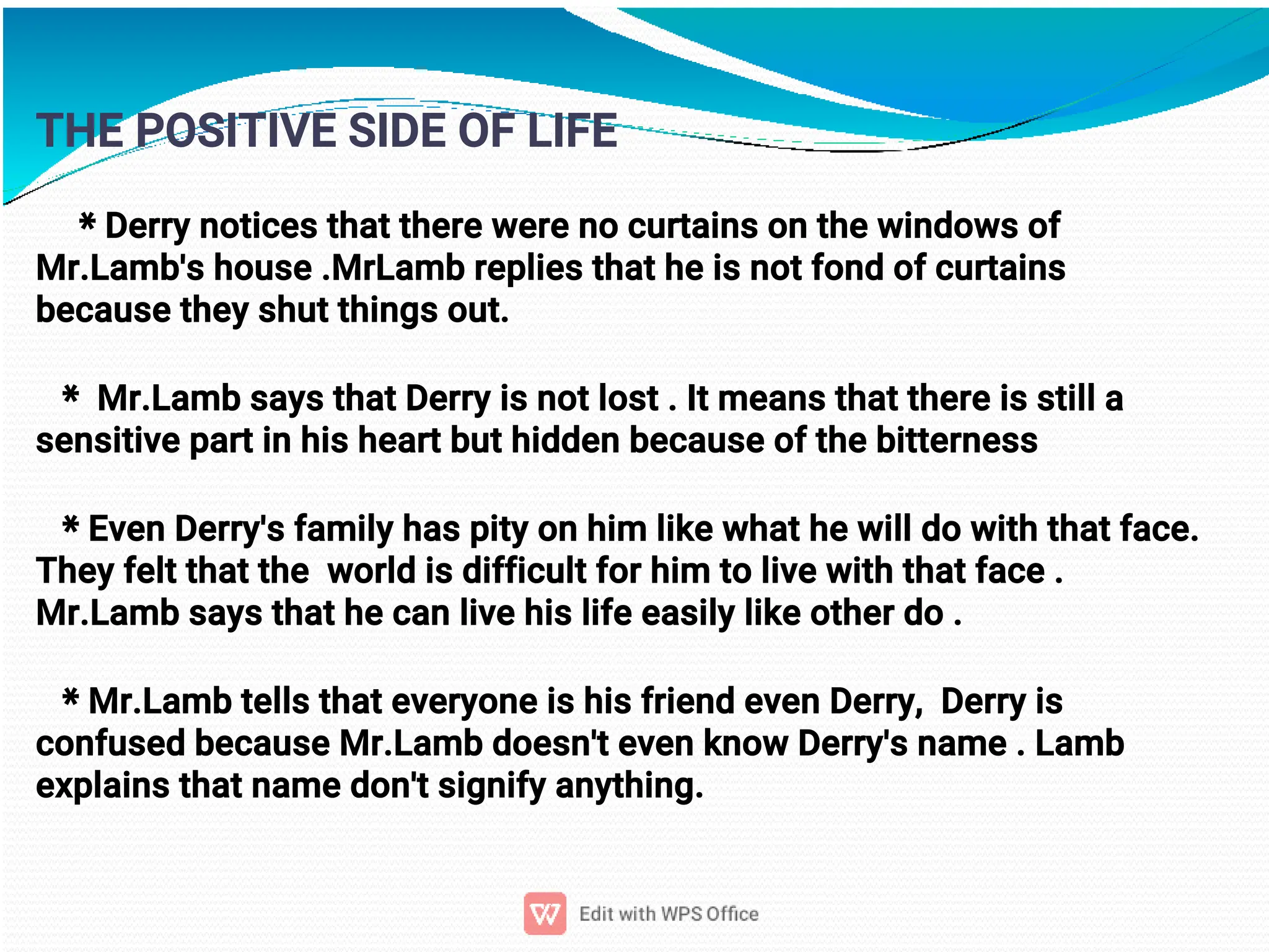 9
THE POSITIVE SIDE OF LIFE
* Derry notices that there were no curtains on the windows of
Mr.Lamb's house .MrLamb replies that he is not fond of curtains
because they shut things out.
* Mr.Lamb says that Derry is not lost . It means that there is still a
sensitive part in his heart but hidden because of the bitterness
* Even Derry's family has pity on him like what he will do with that face.
They felt that the world is difficult for him to live with that face .
Mr.Lamb says that he can live his life easily like other do .
* Mr.Lamb tells that everyone is his friend even Derry, Derry is
confused because Mr.Lamb doesn't even know Derry's name . Lamb
explains that name don't signify anything.
 