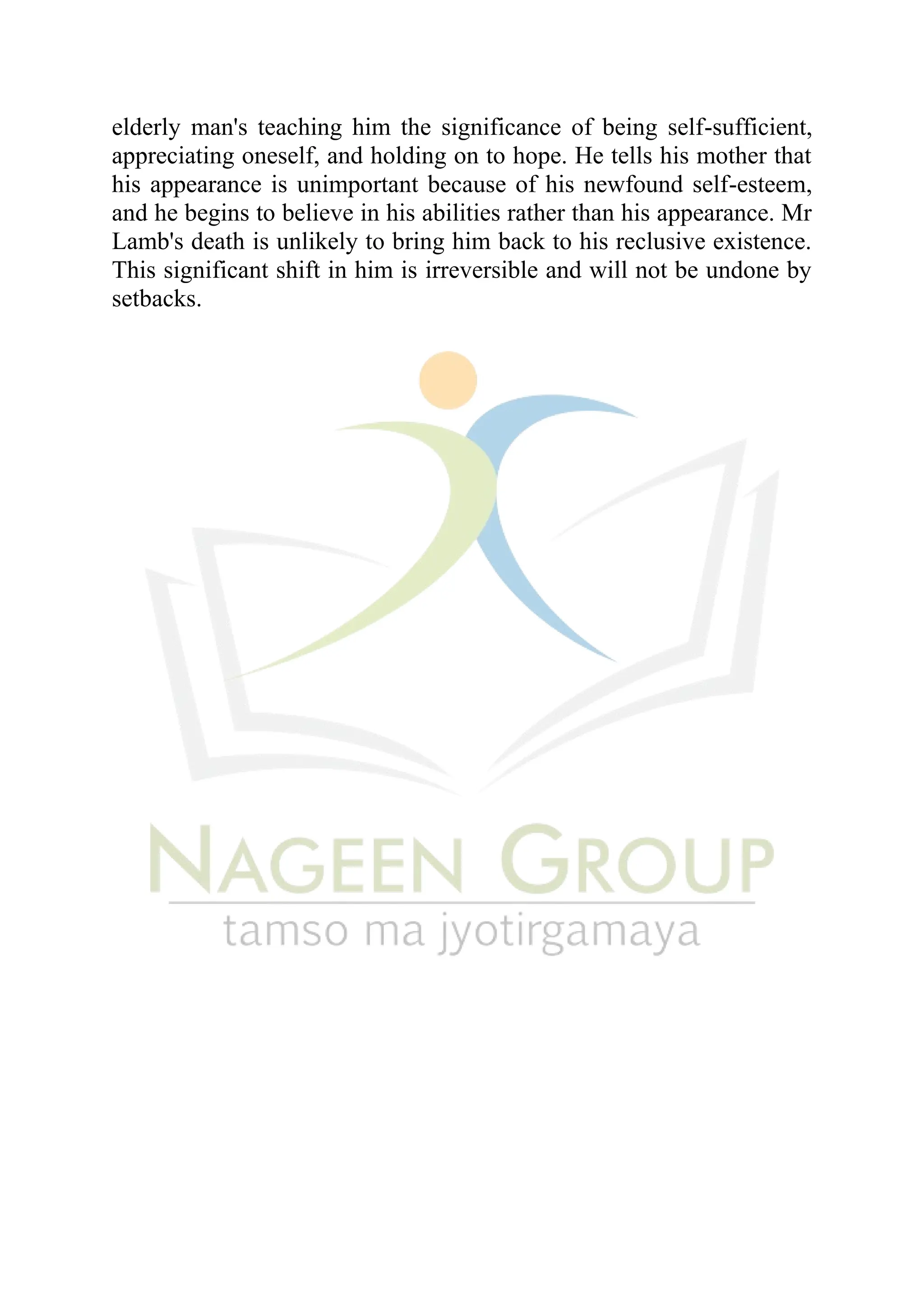 elderly man's teaching him the significance of being self-sufficient,
appreciating oneself, and holding on to hope. He tells his mother that
his appearance is unimportant because of his newfound self-esteem,
and he begins to believe in his abilities rather than his appearance. Mr
Lamb's death is unlikely to bring him back to his reclusive existence.
This significant shift in him is irreversible and will not be undone by
setbacks.
 