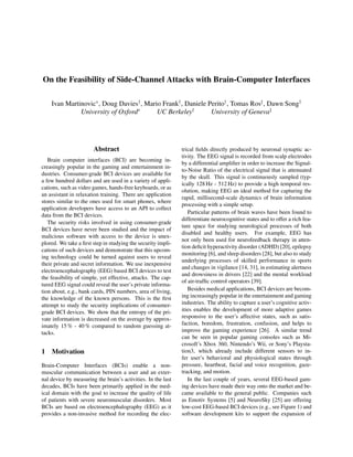 On the Feasibility of Side-Channel Attacks with Brain-Computer Interfaces
Ivan Martinovic∗
, Doug Davies†
, Mario Frank†
, Daniele Perito†
, Tomas Ros‡
, Dawn Song†
University of Oxford∗
UC Berkeley†
University of Geneva‡
Abstract
Brain computer interfaces (BCI) are becoming in-
creasingly popular in the gaming and entertainment in-
dustries. Consumer-grade BCI devices are available for
a few hundred dollars and are used in a variety of appli-
cations, such as video games, hands-free keyboards, or as
an assistant in relaxation training. There are application
stores similar to the ones used for smart phones, where
application developers have access to an API to collect
data from the BCI devices.
The security risks involved in using consumer-grade
BCI devices have never been studied and the impact of
malicious software with access to the device is unex-
plored. We take a ﬁrst step in studying the security impli-
cations of such devices and demonstrate that this upcom-
ing technology could be turned against users to reveal
their private and secret information. We use inexpensive
electroencephalography (EEG) based BCI devices to test
the feasibility of simple, yet effective, attacks. The cap-
tured EEG signal could reveal the user’s private informa-
tion about, e.g., bank cards, PIN numbers, area of living,
the knowledge of the known persons. This is the ﬁrst
attempt to study the security implications of consumer-
grade BCI devices. We show that the entropy of the pri-
vate information is decreased on the average by approx-
imately 15 % - 40 % compared to random guessing at-
tacks.
1 Motivation
Brain-Computer Interfaces (BCIs) enable a non-
muscular communication between a user and an exter-
nal device by measuring the brain’s activities. In the last
decades, BCIs have been primarily applied in the med-
ical domain with the goal to increase the quality of life
of patients with severe neuromuscular disorders. Most
BCIs are based on electroencephalography (EEG) as it
provides a non-invasive method for recording the elec-
trical ﬁelds directly produced by neuronal synaptic ac-
tivity. The EEG signal is recorded from scalp electrodes
by a differential ampliﬁer in order to increase the Signal-
to-Noise Ratio of the electrical signal that is attenuated
by the skull. This signal is continuously sampled (typ-
ically 128 Hz - 512 Hz) to provide a high temporal res-
olution, making EEG an ideal method for capturing the
rapid, millisecond-scale dynamics of brain information
processing with a simple setup.
Particular patterns of brain waves have been found to
differentiate neurocognitive states and to offer a rich fea-
ture space for studying neurological processes of both
disabled and healthy users. For example, EEG has
not only been used for neurofeedback therapy in atten-
tion deﬁcit hyperactivity disorder (ADHD) [20], epilepsy
monitoring [6], and sleep disorders [28], but also to study
underlying processes of skilled performance in sports
and changes in vigilance [14, 31], in estimating alertness
and drowsiness in drivers [22] and the mental workload
of air-trafﬁc control operators [39].
Besides medical applications, BCI devices are becom-
ing increasingly popular in the entertainment and gaming
industries. The ability to capture a user’s cognitive activ-
ities enables the development of more adaptive games
responsive to the user’s affective states, such as satis-
faction, boredom, frustration, confusion, and helps to
improve the gaming experience [26]. A similar trend
can be seen in popular gaming consoles such as Mi-
crosoft’s Xbox 360, Nintendo’s Wii, or Sony’s Playsta-
tion3, which already include different sensors to in-
fer user’s behavioral and physiological states through
pressure, heartbeat, facial and voice recognition, gaze-
tracking, and motion.
In the last couple of years, several EEG-based gam-
ing devices have made their way onto the market and be-
came available to the general public. Companies such
as Emotiv Systems [5] and NeuroSky [25] are offering
low-cost EEG-based BCI devices (e.g., see Figure 1) and
software development kits to support the expansion of
 