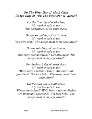Page3 preCalculus Song Book
On The First Day of Math Class
(to the tune of "On The First Day of XMas")
On the first day of math class,
My teacher said to me,
“The assignment is on page three!”
On the second day of math class,
My teacher said to me,
“Get xtra help! The assignment is on page three!”
On the third day of math class,
My teacher said to me,
“Are there any questions? Get xtra help! The
assignment is on page three!”
On the fourth day of math class,
My teacher said to me,
“We’ll have a test on Friday. Are there any
questions? Get xtra help! The assignment is on
page three!”
On the fifth day of math class,
My teacher said to me,
“Please study hard! We’ll have a test on Friday.
Are there any questions? Get xtra help! The
assignment is on page three!”
 