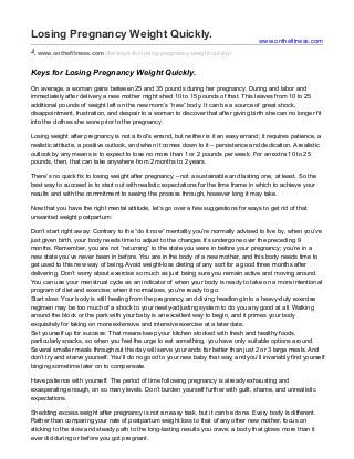 Losing Pregnancy Weight Quickly.
www.onthefitness.com/the-keys-for-losing-pregnancy-weight-quickly/
Keys for Losing Pregnancy Weight Quickly.
On average, a woman gains between 25 and 35 pounds during her pregnancy. During and labor and
immediately after delivery a new mother might shed 10 to 15 pounds of that. This leaves from 10 to 25
additional pounds of weight left on the new mom’s “new” body. It can be a source of great shock,
disappointment, frustration, and despair to a woman to discover that after giving birth she can no longer fit
into the clothes she wore prior to the pregnancy.
Losing weight after pregnancy is not a fool’s errand, but neither is it an easy errand; it requires patience, a
realistic attitude, a positive outlook, and when it comes down to it – persistence and dedication. A realistic
outlook by any means is to expect to lose no more than 1 or 2 pounds per week. For an extra 10 to 25
pounds, then, that can take anywhere from 2 months to 2 years.
There’s no quick fix to losing weight after pregnancy – not a sustainable and lasting one, at least. So the
best way to succeed is to start out with realistic expectations for the time frame in which to achieve your
results and with the commitment to seeing the process through, however long it may take.
Now that you have the right mental attitude, let’s go over a few suggestions for ways to get rid of that
unwanted weight postpartum:
Don’t start right away: Contrary to the “do it now” mentality you’re normally advised to live by, when you’ve
just given birth, your body needs time to adjust to the changes it’s undergone over the preceding 9
months. Remember, you are not “returning” to the state you were in before your pregnancy; you’re in a
new state you’ve never been in before. You are in the body of a new mother, and this body needs time to
get used to this new way of being. Avoid weight-loss dieting of any sort for a good three months after
delivering. Don’t worry about exercise so much as just being sure you remain active and moving around.
You can use your menstrual cycle as an indicator of when your body is ready to take on a more intentional
program of diet and exercise; when it normalizes, you’re ready to go.
Start slow: Your body is still healing from the pregnancy, and diving headlong into a heavy-duty exercise
regimen may be too much of a shock to your newly-adjusting system to do you any good at all. Walking
around the block or the park with your baby is an excellent way to begin, and it primes your body
exquisitely for taking on more extensive and intensive exercise at a later date.
Set yourself up for success: That means keep your kitchen stocked with fresh and healthy foods,
particularly snacks, so when you feel the urge to eat something, you have only suitable options around.
Several smaller meals throughout the day will serve your ends far better than just 2 or 3 large meals. And
don’t try and starve yourself. You’ll do no good to your new baby that way, and you’ll invariably find yourself
binging sometime later on to compensate.
Have patience with yourself. The period of time following pregnancy is already exhausting and
exasperating enough, on so many levels. Don’t burden yourself further with guilt, shame, and unrealistic
expectations.
Shedding excess weight after pregnancy is not an easy task, but it can be done. Every body is different.
Rather than comparing your rate of postpartum weight loss to that of any other new mother, focus on
sticking to the slow and steady path to the long-lasting results you crave: a body that glows more than it
ever did during or before you got pregnant.
www.onthefitness.com
 
