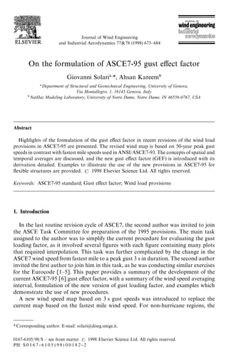 *Corresponding author. E-mail: solari@diseg.unige.it.
Journal of Wind Engineering
and Industrial Aerodynamics 77&78 (1998) 673—684
On the formulation of ASCE7-95 gust effect factor
Giovanni Solari *, Ahsan Kareem
Department of Structural and Geotechnical Engineering, University of Genova,
Via Montallegro, 1, 16145 Genova, Italy
 NatHaz Modeling Laboratory, University of Notre Dame, Notre Dame, IN 46556-0767, USA
Abstract
Highlights of the formulation of the gust effect factor in recent revisions of the wind load
provisions in ASCE7-95 are presented. The revised wind map is based on 50-year peak gust
speeds in contrast with fastest mile speeds used in ANSI/ASCE7-93. The concepts of spatial and
temporal averages are discussed, and the new gust effect factor (GEF) is introduced with its
derivation detailed. Examples to illustrate the use of the new provisions in ASCE7-95 for
flexible structures are provided.  1998 Elsevier Science Ltd. All rights reserved.
Keywords: ASCE7-95 standard; Gust effect factor; Wind load provisions
1. Introduction
In the last routine revision cycle of ASCE7, the second author was invited to join
the ASCE Task Committee for preparation of the 1995 provisions. The main task
assigned to the author was to simplify the current procedure for evaluating the gust
loading factor, as it involved several figures with each figure containing many plots
that required interpolation. This task was further complicated by the change in the
ASCE7 wind speed from fastest mile to a peak gust 3 s in duration. The second author
invited the first author to join him in this task, as he was conducting similar exercises
for the Eurocode [1—5]. This paper provides a summary of the development of the
current ASCE7-95 [6] gust effect factor, with a summary of the wind speed averaging
interval, formulation of the new version of gust loading factor, and examples which
demonstrate the use of new procedures.
A new wind speed map based on 3 s gust speeds was introduced to replace the
current map based on the fastest mile wind speed. For non-hurricane regions, the
0167-6105/98/$ — see front matter  1998 Elsevier Science Ltd. All rights reserved.
PII: S 0 1 6 7 - 6 1 0 5 ( 9 8 ) 0 0 1 8 2 - 2
 
