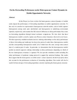 On the Forwarding Performance under Heterogeneous Contact Dynamics in
Mobile Opportunistic Networks
Abstract
In this Project we focus on how the heterogeneous contact dynamics of mobile
nodes impact the performance of forwarding algorithms in mobile opportunistic networks. To
this end, we consider two representative heterogeneous network models, each of which captures
heterogeneity among node pairs (individual) and heterogeneity in underlying environment
(spatial), respectively, and examine the full extent of difference in delay performance they cause
on forwarding algorithms through formal stochastic comparisons. We first show that these
heterogeneous models correctly capture non-Poisson contact dynamics observed in real traces.
We then rigorously establish stochastic/convex ordering relationships on the delay performance
of direct forwarding and multicopy two-hop relay protocol under these heterogeneous models
and the corresponding homogeneous model, all of which have the same average inter-contact
time of a random pair of nodes. In particular, we demonstrate that the heterogeneous models
predict an entirely opposite ordering relationship in delay performance depending on which of
the two heterogeneity structures is captured. We also provide simulation results including the
delay performance of epidemic routing protocol to support the analytical findings. Our results
thus suggest that the heterogeneity in mobile nodes’ contact dynamics should be properly taken
into account for the performance evaluation of forwarding algorithms. Our results will also be
useful for better design of forwarding algorithms correctly exploiting the heterogeneity structure.
 
