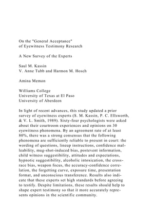 On the "General Acceptance"
of Eyewitness Testimony Research
A New Survey of the Experts
Saul M. Kassin
V. Anne Tubb and Harmon M. Hosch
Amina Memon
Williams College
University of Texas at El Paso
University of Aberdeen
In light of recent advances, this study updated a prior
survey of eyewitness experts (S. M. Kassin, P. C. Ellsworth,
& V. L. Smith, 1989). Sixty-four psychologists were asked
about their courtroom experiences and opinions on 30
eyewitness phenomena. By an agreement rate of at least
80%, there was a strong consensus that the following
phenomena are sufficiently reliable to present in court: the
wording of questions, lineup instructions, confidence mal-
leability, mug-shot-induced bias, postevent information,
child witness suggestibility, attitudes and expectations,
hypnotic suggestibility, alcoholic intoxication, the cross-
race bias, weapon focus, the accuracy-confidence corre-
lation, the forgetting curve, exposure time, presentation
format, and unconscious transference. Results also indi-
cate that these experts set high standards before agreeing
to testify. Despite limitations, these results should help to
shape expert testimony so that it more accurately repre-
sents opinions in the scientific community.
 