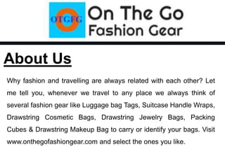 About Us
Why fashion and travelling are always related with each other? Let
me tell you, whenever we travel to any place we always think of
several fashion gear like Luggage bag Tags, Suitcase Handle Wraps,
Drawstring Cosmetic Bags, Drawstring Jewelry Bags, Packing
Cubes & Drawstring Makeup Bag to carry or identify your bags. Visit
www.onthegofashiongear.com and select the ones you like.
 