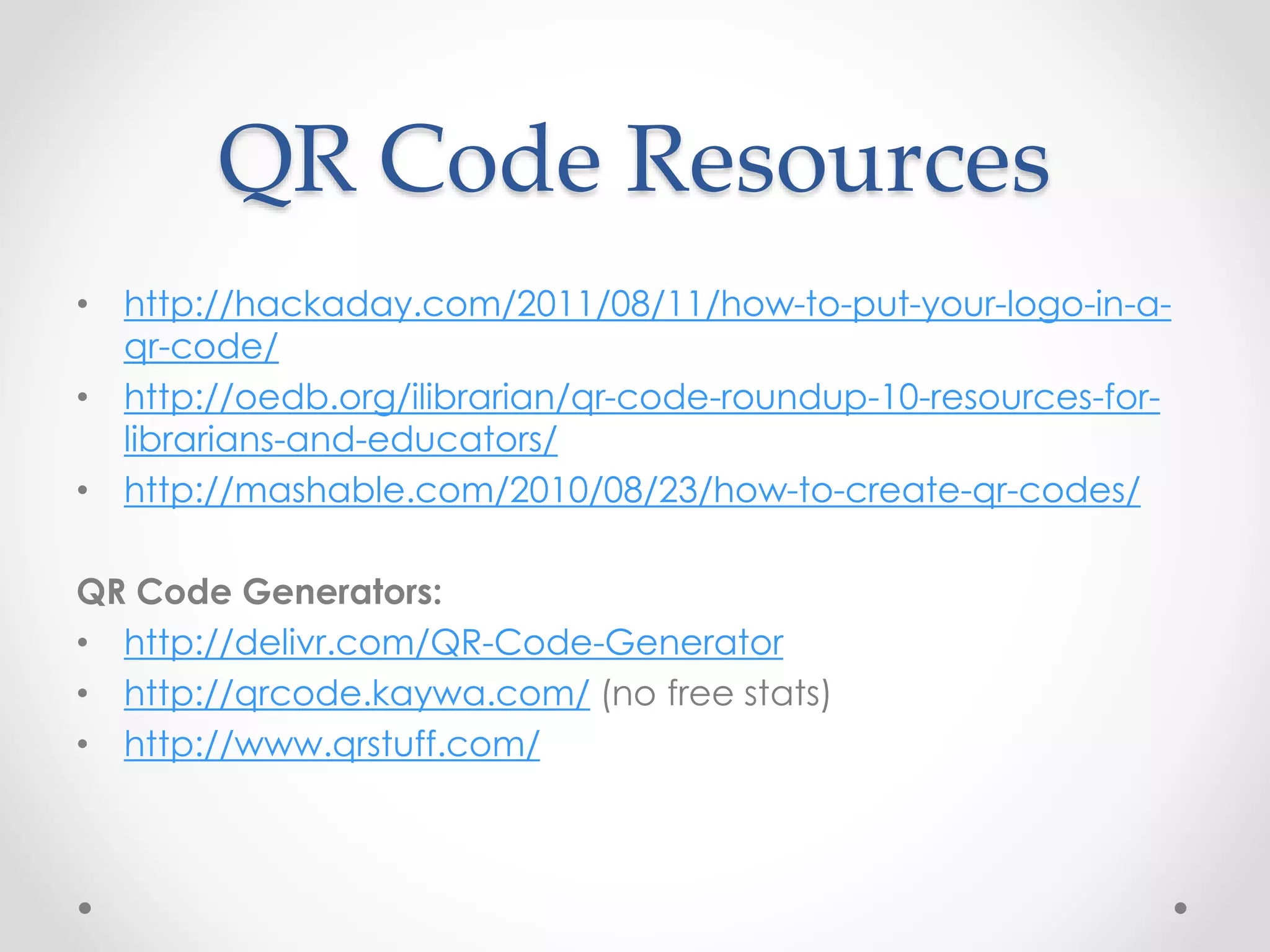 QR Code Resources
• http://hackaday.com/2011/08/11/how-to-put-your-logo-in-a-
qr-code/
• http://oedb.org/ilibrarian/qr-code-roundup-10-resources-for-
librarians-and-educators/
• http://mashable.com/2010/08/23/how-to-create-qr-codes/
QR Code Generators:
• http://delivr.com/QR-Code-Generator
• http://qrcode.kaywa.com/ (no free stats)
• http://www.qrstuff.com/
 