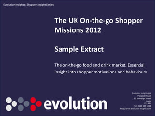Evolution Insights: Shopper Insight Series




                                             The UK On-the-go Shopper
                                             Missions 2012

                                             Sample Extract
                                             The on-the-go food and drink market. Essential
                                             insight into shopper motivations and behaviours.



                                                                                           Evolution Insights Ltd
                                                                                                 Prospect House
                                                                                             32 Sovereign Street
                                                                                                            Leeds
                                                                                                          LS1 4BJ
                                                                                             Tel: 0113 389 1038
                                                                               http://www.evolution-insights.com
                                                  www.evolution-insights.com                                  1
 